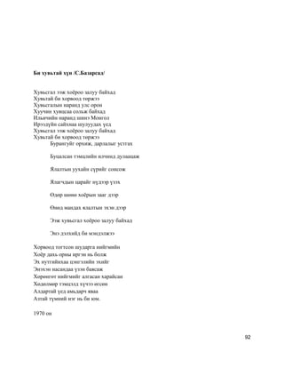 Би хувьтай хүн /С.Базарсад/
Хувьсгал ээж хоёроо залуу байхад
Хувьтай би хорвоод төржээ
Хувьсгалын наранд улс орон
Хуучин хувцсаа сольж байхад
Ильичийн наранд шинэ Монгол
Ирээдүйн сайхнаа шулуудах үед
Хувьсгал ээж хоёроо залуу байхад
Хувьтай би хорвоод төржээ
Бурангуйг орхиж, дарлалыг устгах
Буцалсан тэмцлийн илчинд дулаацаж
Ялалтын уухайн сүрийг сонсож
Ялагчдын царайг нүдээр үзэх
Өдөр шөнө хоёрын зааг дээр
Өнөд мандах ялалтын эхэн дээр
Ээж хувьсгал хоёроо залуу байхад
Энэ дэлхийд би мэндэлжээ
Хорвоод тогтсон шударга нийгмийн
Хоёр дахь орны иргэн нь болж
Эх нутгийнхаа цэнгэлийн эхийг
Энэхэн насандаа үзэн баясаж
Хөрөнгөт нийгмийг алгасан харайсан
Хөдөлмөр тэмцэлд хүчээ өгсөн
Алдартай үед амьдарч яваа
Азтай түмний нэг нь би юм.
1970 он
92
 
