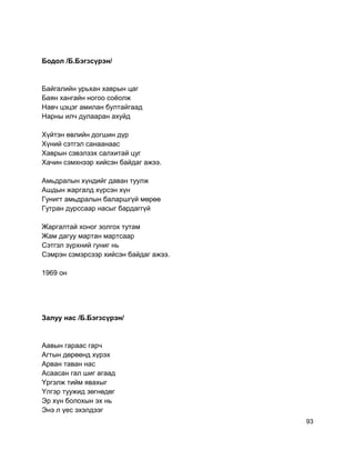Бодол /Б.Бэгзсүрэн/
Байгалийн урьхан хаврын цаг
Баян хангайн ногоо соёолж
Навч цэцэг амилан бултайгаад
Нарны илч дулааран ахуйд
Хүйтэн өвлийн догшин дүр
Хүний сэтгэл санаанаас
Хаврын сэвэлзэх салхитай цуг
Хачин сэмхнээр хийсэн байдаг ажээ.
Амьдралын хүндийг даван туулж
Ашдын жаргалд хүрсэн хүн
Гунигт амьдралын баларшгүй мөрөө
Гутран дурссаар насыг бардаггүй
Жаргалтай хоног золгох тутам
Жам дагуу мартан мартсаар
Сэтгэл зүрхний гуниг нь
Сэмрэн сэмэрсээр хийсэн байдаг ажээ.
1969 он
Залуу нас /Б.Бэгзсүрэн/
Аавын гараас гарч
Агтын дөрөөнд хүрэх
Арван таван нас
Асаасан гал шиг агаад
Yргэлж тийм явахыг
Yлгэр туужид зөгнөдөг
Эр хүн болохын эх нь
Энэ л үес эхэлдээг
93
 