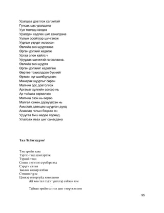 Урагшаа довтлох салхитай
Гулсах цас уралдана
Уул толгод нэлдээ
Уралдан хөдлөх шиг санагдана
Уулын оройгоор шүнгэнэж
Уургын үзүүрт исгэрсэн
Өвлийн энэ шуурганаа
Өргөн дэлхий хөдөлж
Ургаа олон хайлс ч
Уруудах шинжтэй ганхалзана.
Өвлийн энэ шуурга
Өргөн дэлхийг хөдөлгөж
Өөртөө тохиолдсон бүхнийг
Өртсөн зүг шилбүүрдэвч
Манарах шуургыг сөрөн
Малчин эрс довтолгож
Аргамаг хүлгийн согсоо нь
Ар тийшээ сэрвэлзэн
Малчин эзэн нь өөрөө
Малгай сөхөн дэрвүүлсэн нь
Амьсгал давхцам шуурган дунд
Асаасан галын бяцхан оч
Уруугаа биш өөдөө сөрөөд
Улалзаж явах шиг санагдана
Тал /Б.Бэгзсүрэн/
Тэнгэрийн хаяа
Тэртээ тэнд цэнхэртэж
Тэрний тэнд
Сонин зэрэглээ сүмбэрлээд
Сэрүүн салхи
Зөөлөн аясаар илбэж
Сэмжин үүлс
Цэнхэр огторгуйд хөвөлзөнө
Ай хөө тал гэдэг үнэхээр сайхан юм
Тайван эрийн сэтгэл шиг тэнүүхэн юм
95
 