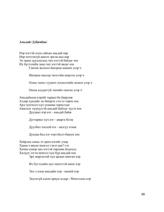 Амьдай /Д.Бямбаа/
Нэр нэгтэй олон сайхан амьдай нар
Нөр хичээнгүй ажилч эрхэм анд нар
Эх орны дуудлаганд чих нэгтэй байдаг юм
Их бүтээлийн замд чиг нэгтэй явдаг юм
Саятан жолооч баатрын машин дээр ч
Шатрын мастер эмэгтэйн ширээн дээр ч
Олны танил туужич зохиолчийн номон дээр ч
Онош алддаггүй эмчийн тамган дээр ч
Амьдайнхаа нэрийг хараад би баярлаж
Алдар хүндийг нь бишрэх сэтгэл төрөх юм
Ард түмэндээ хүч ухаанаа зориулдаг
Ажилсаг хүмүүстэй амьдай байхыг хүсэх юм
Дуудвал нэр нэг - амьдай байж
Дугтарвал хүч нэг - аварга болж
Дуулбал хоолой нэг - аялгуу нэмж
Дундаа бид нэг нэртэйдээ баясах юм
Хайрлан санах эх орон нэгийг учир
Хаана ч явсан монгол гэвэл аан? гэх
Хачин сонор чих нэгтэй төрснөө бодоход
Халуун элгэн монгол хүн бүр амьдай юм.
Эрх жаргалтай хүн ардын мянган нэр
Их бүтээлийн цол чимэгтэй мөнх нэр
Энэ л олон амьдайн нэр - миний нэр
Эндэлгүй сахих ариун алдар - Монголын нэр
99
 