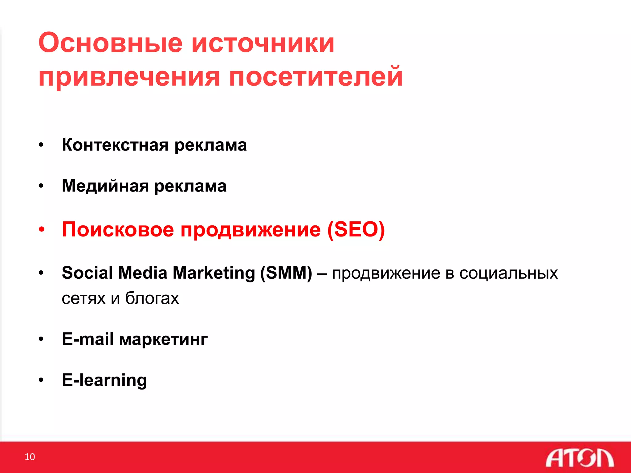 10
Основные источники
привлечения посетителей
• Контекстная реклама
• Медийная реклама
• Поисковое продвижение (SEO)
• Social Media Marketing (SMM) – продвижение в социальных
сетях и блогах
• E-mail маркетинг
• E-learning
 