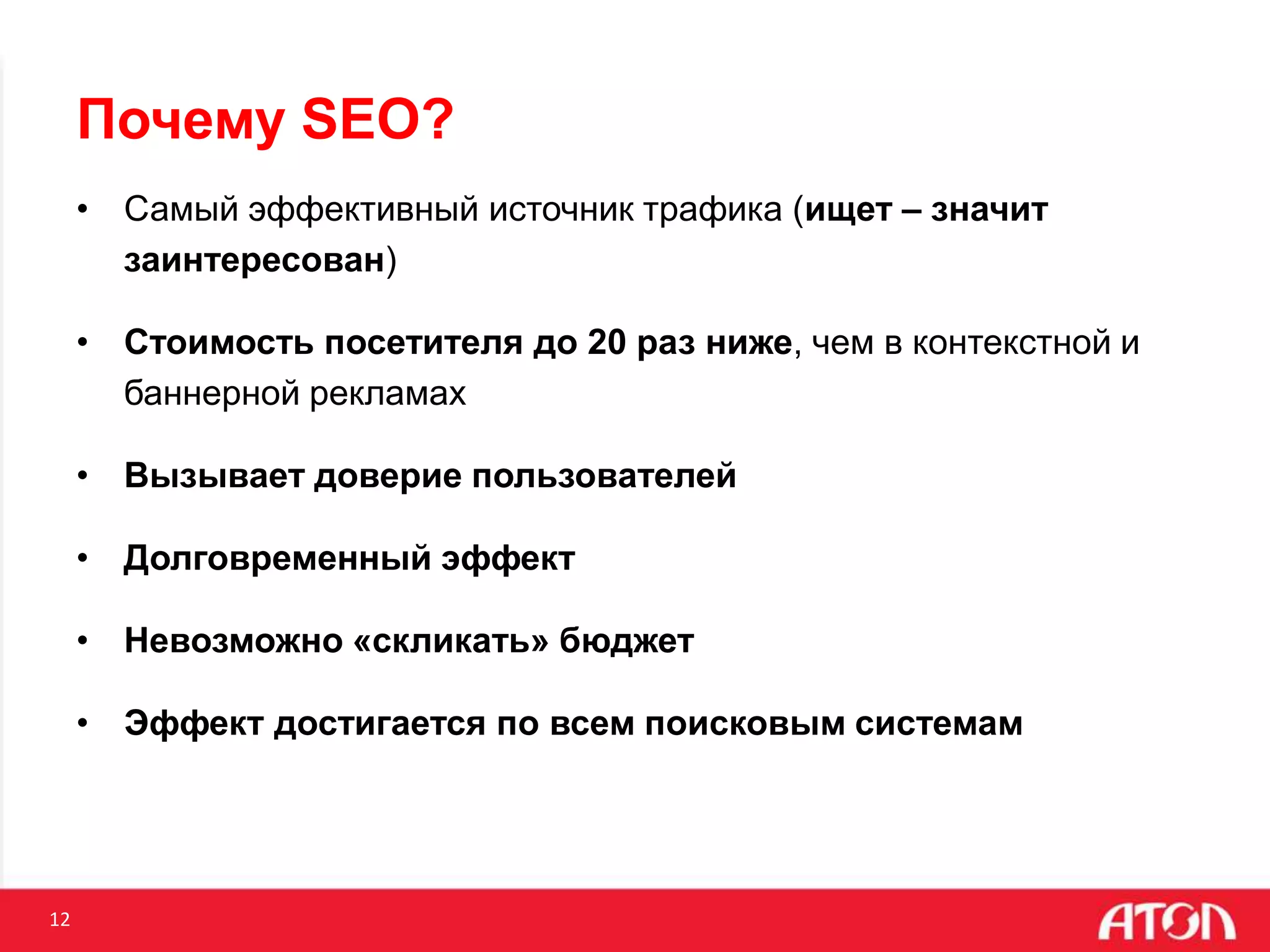 12
Почему SEO?
• Самый эффективный источник трафика (ищет – значит
заинтересован)
• Стоимость посетителя до 20 раз ниже, чем в контекстной и
баннерной рекламах
• Вызывает доверие пользователей
• Долговременный эффект
• Невозможно «скликать» бюджет
• Эффект достигается по всем поисковым системам
 