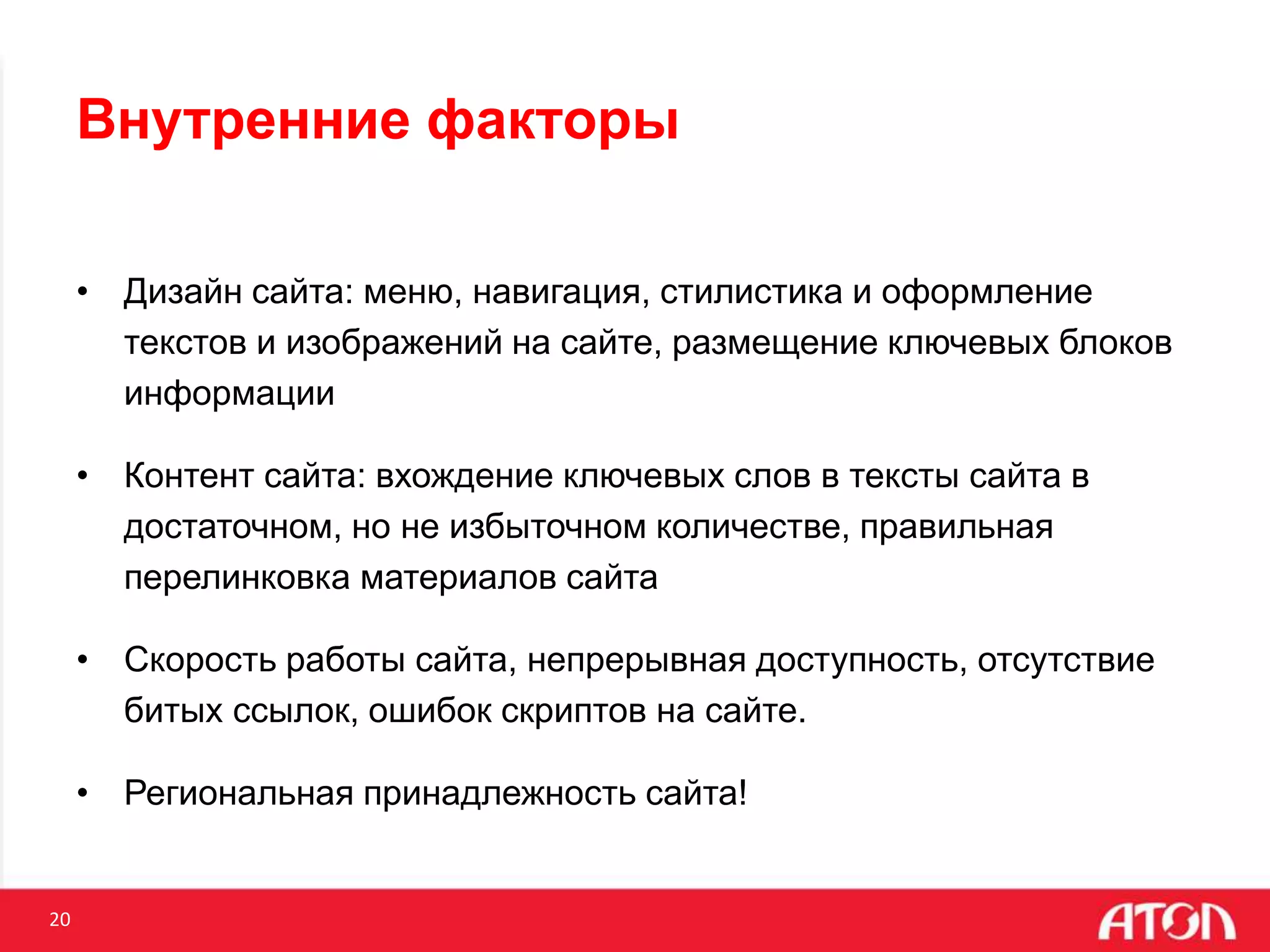 20
Внутренние факторы
• Дизайн сайта: меню, навигация, стилистика и оформление
текстов и изображений на сайте, размещение ключевых блоков
информации
• Контент сайта: вхождение ключевых слов в тексты сайта в
достаточном, но не избыточном количестве, правильная
перелинковка материалов сайта
• Скорость работы сайта, непрерывная доступность, отсутствие
битых ссылок, ошибок скриптов на сайте.
• Региональная принадлежность сайта!
 