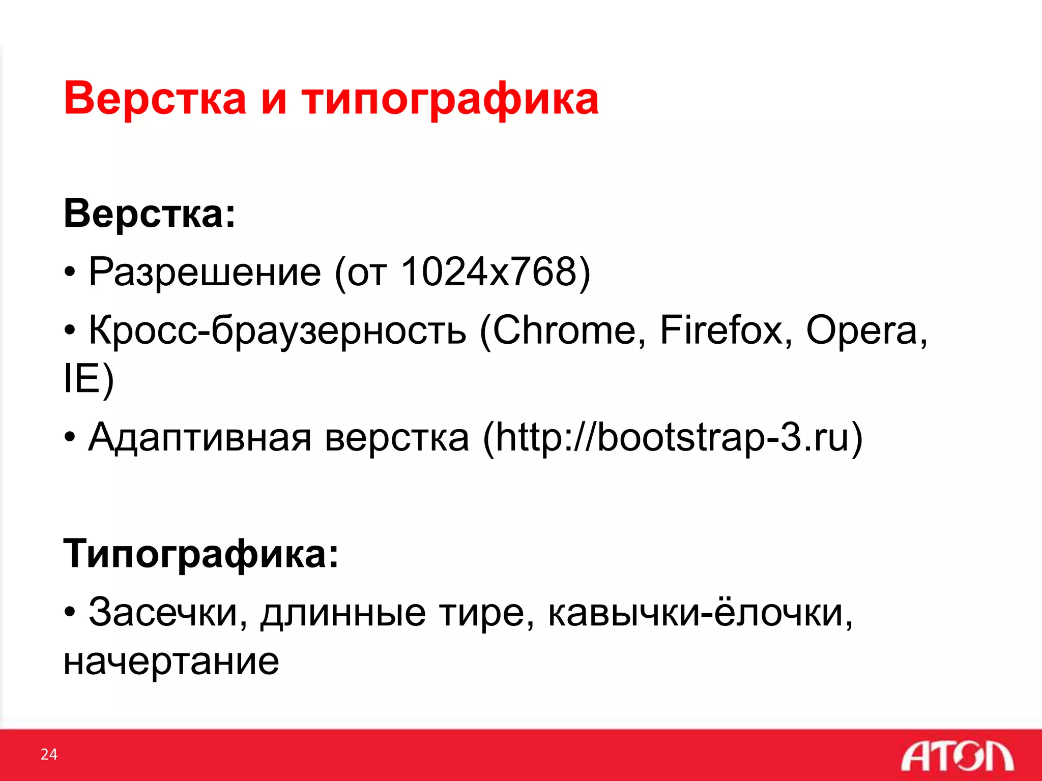 24
Верстка и типографика
Верстка:
• Разрешение (от 1024х768)
• Кросс-браузерность (Chrome, Firefox, Opera,
IE)
• Адаптивная верстка (http://bootstrap-3.ru)
Типографика:
• Засечки, длинные тире, кавычки-ёлочки,
начертание
 