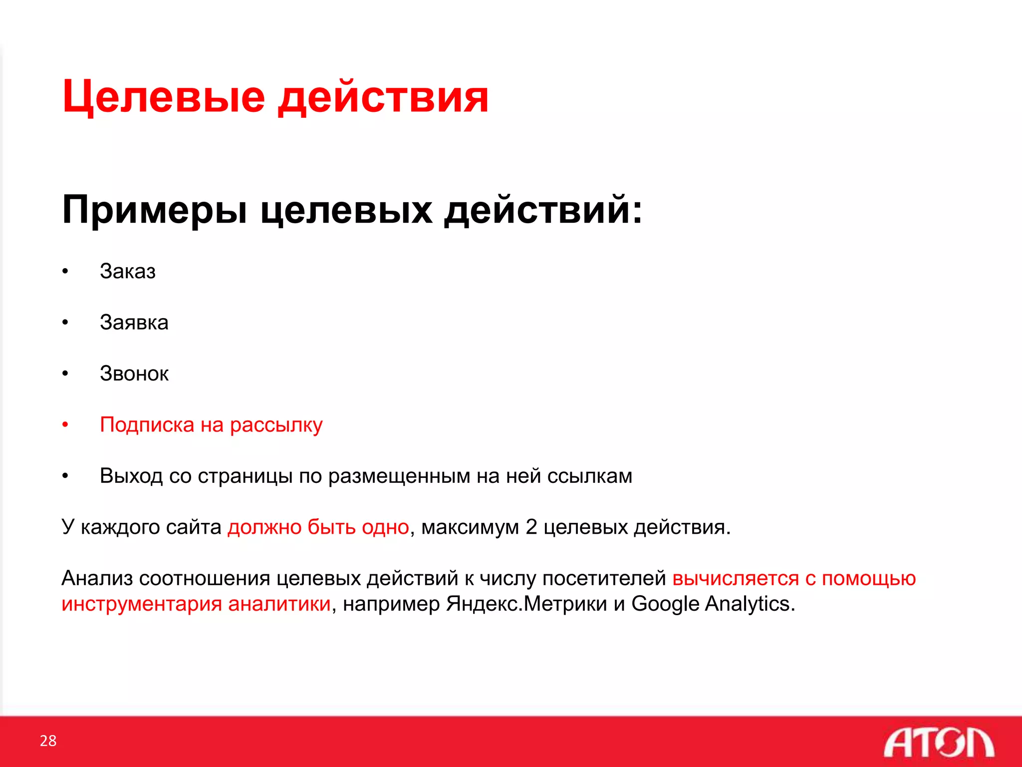 28
Целевые действия
Примеры целевых действий:
• Заказ
• Заявка
• Звонок
• Подписка на рассылку
• Выход со страницы по размещенным на ней ссылкам
У каждого сайта должно быть одно, максимум 2 целевых действия.
Анализ соотношения целевых действий к числу посетителей вычисляется с помощью
инструментария аналитики, например Яндекс.Метрики и Google Analytics.
 