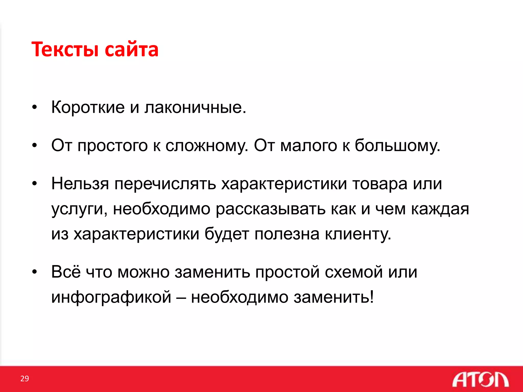 29
• Короткие и лаконичные.
• От простого к сложному. От малого к большому.
• Нельзя перечислять характеристики товара или
услуги, необходимо рассказывать как и чем каждая
из характеристики будет полезна клиенту.
• Всё что можно заменить простой схемой или
инфографикой – необходимо заменить!
Тексты сайта
 