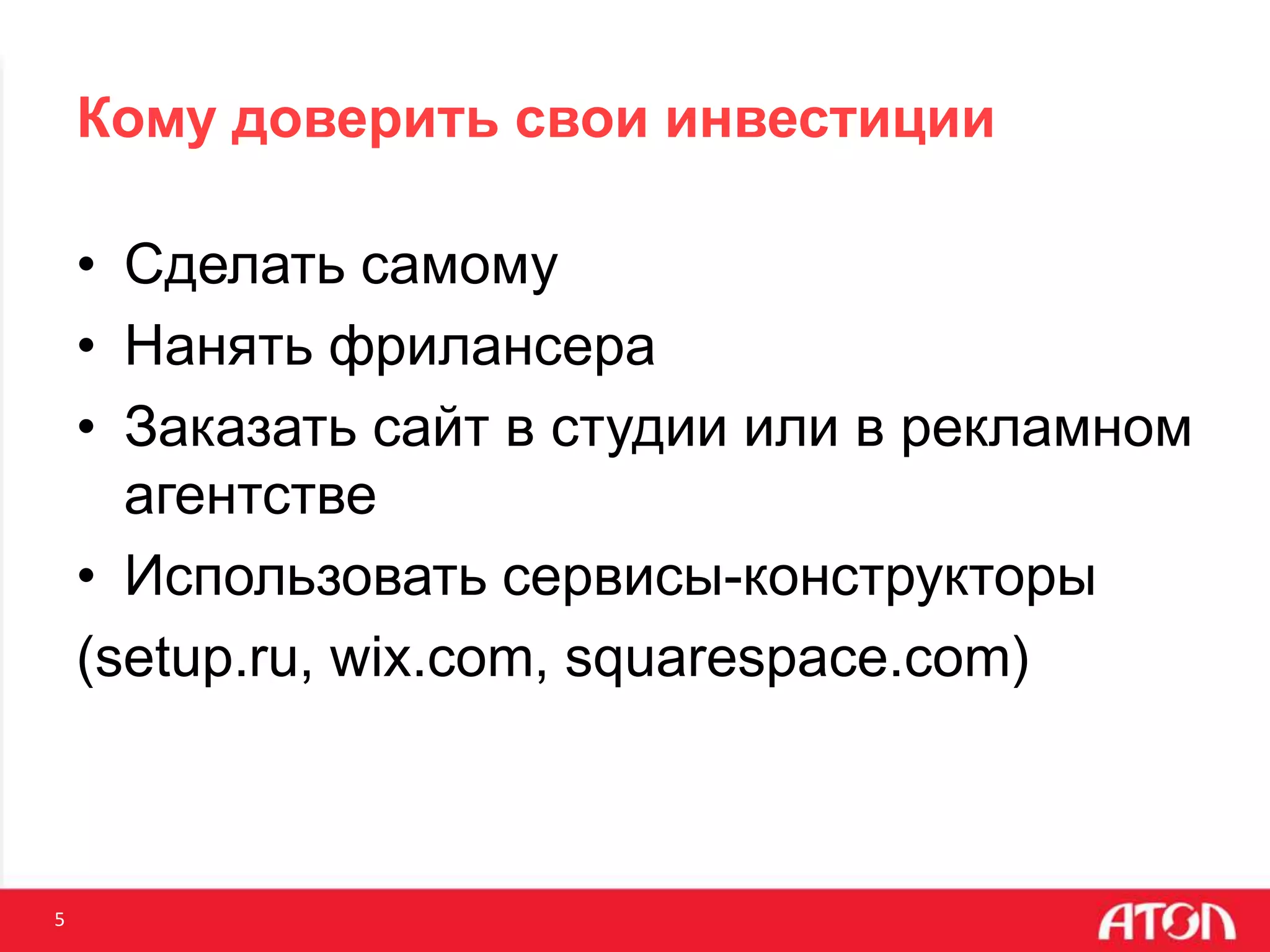 5
Кому доверить свои инвестиции
• Сделать самому
• Нанять фрилансера
• Заказать сайт в студии или в рекламном
агентстве
• Использовать сервисы-конструкторы
(setup.ru, wix.com, squarespace.com)
 