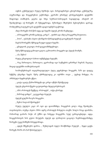 101
იფნის კუნძულელი რულე ბერბიჭა იყო. მარტოდმარტო ცხოვრობდა კუნძულზე,
თევზაობდა და ბოცვერებით ვაჭრობდა. კვირაში ერთხელ გრანკვისტების დუქანში
მიდიოდა თამბაქოს, ყავისა და სხვა სურსათ-სანოვაგის საყიდლად, ამიტომ არ
შეიძლებოდა იქ ჩორვენს არ შეხვედროდა, მეზობელი შხერების მცხოვრებთა დარად,
რომლებშიც სალტკროკის დუქანში დადიოდნენ სავაჭროდ.
ახლა ჩორვენი მის წინ იდგა და ხელში პელეს კრონი ჩაებღუჯა.
_ ამ ბოცვერში კრონს გაძლევ, კარგი? _ უთხრა და ამლაკ ბოცვერზე მიუთითა.
_ ჰოო? _ უპასუხა ასეთი უსინდისო წინადადებიტ გაოცებულმა რულემ.
მაგრამ ჩორვენმა სწრფად ჩაუდო ფული ხელში.
_ გმადლობ, ვიცოდი, რომ დაგვთანხმდებოდი.
მერე სწრაფადვე გამოაღო გალია, გამოათრია ბოცვერი და პელეს მიაჩეჩა.
_ აჰა, შენია!
რულე კმაყოფილი სახით იფშვნეტდა ხელებს.
_ რაც მართალია, მართალია, გვარიანად იცი საქმეების გაჩარხვა! მაგრამ, მაცალე,
მოვალ დუქანში თამბაქოსათვის!
სიამოვნებისაგან თვალმილულული პელე ეფერებოდა ბოცვერს, ნაზ და ფაფუკ
ბეწვზე უსვამდა ხელს. მერე უხრხულადაც კი იგრძნო თავი _ უცბად მიხვდა, რა
არნახული ბედნიერება ეწვია.
_ ცოტა აცალე, წამოიზრდება და კარგი იქნება შესაწვავად.
პელეს ცხვირის წვერი გაუთეთრდა მღელვარებისაგან.
_ ამას არასოდეს შევწვავ, არასოდეს! _ თქვა ცხარედ.
_ მაშ რად გინდა? _ გაუკვირდა რულეს.
პელემ გულში ჩაიკრა ბოცვერი.
_ ჩემია! ძალიან მჭირდება!
რულე უგულო კაცი არ იყო და დათანხმდა, ბოცვერის ყოლა ისეც შეიძლება,
თავისთვისო, თუმცა ასეთი აზრი ადრე არასოდეს მოსვლია თავში. ხოლო როცა დაინახა,
რანაირად გაახარა ბიჭი ამ უშნო და ნამცეცა ბოცვერმა, სულ გამოცოცხლდა. ადგა,
ბოცვერისთვის ხის ყუთი მოუტანა პელეს და ღიმილით გააცილა ნავმისადგომამდე.
ჩორვენი უკვე ნიჩბებს მისჯდომოდა.
_ დღეს მშვენიერი დარია, _ შუბლიდან ოფლი მოიწმინდა რულემ, _ ბედი გაქვს,
ჩორვენ, შორს არა ხარ წასასვლელი.
 