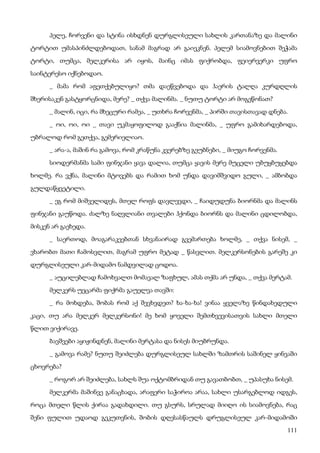 111
პელე, ჩორვენი და სტინა ისხდნენ დურგლისეული სახლის კართანაზე და მალინი
ტორტით უმასპინძლდებოდათ, სანამ მაგრად არ გაიეკნენ. პელემ სიამოვნებით შეჭამა
ტორტი, თუმცა, მელკერისა არ იყოს, მაინც იმას ფიქრობდა, ფეიერვერკი უფრო
საინტერესო იქნებოდაო.
_ მამა რომ აფეთქებულიყო? თმა დაეწვებოდა და ჰაერის ტალღა კურდღლის
შხერისაკენ გასტყორცნიდა, მერე? _ თქვა მალინმა. _ ნუთუ ტორტი არ მოგეწონათ?
_ მალინ, იცი, რა მხეცური რამეა, _ უთხრა ჩორვენმა, _ პირში თავისთავად დნება.
_ ოი, ოი, ოი _ თავი უკმაყოფილოდ გააქნია მალინმა, _ უფრო გამიხარდებოდა,
უბრალოდ რომ გეთქვა, გემერიელიაო.
_ არა-ა, მაშინ რა გამოვა, რომ კრაწუნა კვერებზე გეუბნები, _ მიუგო ჩორვენმა.
სიოდერმანმა სამი ფინჯანი ყავა დალია, თუმცა ყავის მერე მუცელი უბუყბუყებდა
ხოლმე. რა ვქნა, მალინი მტოვებს და რამით ხომ უნდა დავიმშვიდო გული, _ ამბობდა
გულდაწყვეტილი.
_ ეგ რომ მიშველიდეს, მთელ როფს დავლევდი, _ ჩაიდუდუნა ბიორნმა და მალინს
ფინჯანი გაუწოდა. ძალზე ნაღვლიანი თვალები ჰქონდა ბიორნს და მალინი ცდილობდა,
მისკენ არ გაეხედა.
_ საერთოდ, მოაგარაკეებთან სხვანაირად გვემართება ხოლმე, _ თქვა ნისემ, _
ვხარობთ მათი ჩამოსვლით, მაგრამ უფრო მეტად _ წასვლით. მელკერსონების გარეშე კი
დურგლისეული კარ-მიდამო ნამდვილად ცოდოა.
_ აუცილებლად ჩამოხვალთ მომავალ ზაფხულ, ამას თქმა არ უნდა, _ თქვა მერტამ.
მელკერს უეცარმა ფიქრმა გაუელვა თავში:
_ რა მოხდება, შობას რომ აქ შევხვდეთ? ხა-ხა-ხა! ვინაა ყველაზე წინდახედული
კაცი, თუ არა მელკერ მელკერსონი! მე ხომ ყოველი შემთხვევისათვის სახლი მთელი
წლით ვიქირავე.
ბავშვები აყიჟინდნენ, მალინი მერტასა და ნისეს მიუბრუნდა.
_ გამოვა რამე? ნუთუ შეიძლება დურგლისეულ სახლში ზამთრის საშინელ ყინვაში
ცხოვრება?
_ როგორ არ შეიძლება, სახლს შუა ოქტომბრიდან თუ გავათბობთ, _ უპასუხა ნისემ.
მელკერმა მაშინვე განაცხადა, არაფერი საჭიროა არაა, სახლი უსარგებლოდ იდგეს,
როცა მთელი წლის ქირაა გადახდილი. თუ გსურს, სრულად მიიღო ის სიამოვნება, რაც
შენი ფულით უდაოდ გეკუთვნის, შობის დღესასწაულს დრუგლისეულ კარ-მიდამოში
 