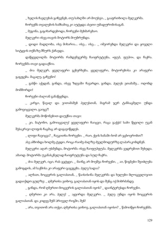 129
_ ხელის ჩავლებას გიჩვენებ, თუ სახლში არ მოუსვი, _ გააფრთხილა მელკერმა.
ჩორვენს თვალების ხამხამიც კი აუტყდა ასეთი უმადურობისაგან.
_ მეგონა, გაგიხარდებოდა, ჩორვენი მეხმარებაო.
მელკერი ისევ თავის მოტორს მიუბრუნდა.
_ დიდი მადლობა, ისე მიხარია... ისე... ისე... _ იმეორებდა მელკერი და ყოველი
სიტყვის თქმაზე შნურს ქაჩავდა.
დაწყევლილმა მოტორმა რამდენჯერმე ჩაიფრუტუნა, «ფუჰ, ფუჰო», და ჩაქრა.
ჩორვენმა თავი გადააქნია.
_ ძია მელკერ, ყველაფერი გეხერხება, ყველაფერი, მოტორებისა კი არაფერი
გაგეგება. მაცალე, გაჩვენო!
_ გასწი აქედან, გინდა, ისევ ზღვაში ჩავარდი, გინდა, პელეს ეთამაშე... ოღონდ
მომშორდი!
ჩორვენი ძალიან განაწყენდა.
_ კარგი, წავალ და ვითამაშებ პელესთან, მაგრამ ჯერ ტანსაცმელი უნდა
გამოვიცვალო, გაიგე?!
მელკერმა მოწონებით დაუქნია თავი:
_ კი, ბატონო, გამოიცვალე! ყველაფერი ჩაიცვი, რაცა გაქვს! სამი წყვილი უკან
შესაკრავი ლიფის ჩაცმაც არ დაგავიწყდეს.
_ ლიფი ჩავიცვა? _ ჩაეკითხა ჩორვენი. _ რაო, ქვის ხანაში ხომ არ ვცხოვრობთ?!
ასე ამბობდა ხოლმე ტედი, როცა რაიმე ძალზე ძველმოდურზე ლაპარაკობდნენ.
მელკერი აღარ უსმენდა, მოტორმა ისევ ჩაიფუჰფუჰა. მელკერმა ვედრებით შეხედა.
ამაოდ. მოტორმა უკანასკნელად ჩაიფრუტუნა და სულ ჩაქრა.
_ ძია მელკერ, იცი, რას გეტყვი, _ მაინც არ მოეშვა ჩორვენი, _ აი, წიგნები შეიძლება
გამოგდის, ამ საქმისა კი არაფერი გაგეგება. პელე სადაა?
_ ალბათ, ბოცვერის გალიასთან, _ წაისისინა მელკერმა და ხელები მლოცველივით
გადაიჭდო გულზე: _ ღმერთსა ვთხოვ, გალიასთან იყოს და შენც იქ მიბრძანდე.
_ გინდა, რომ ღმერთი ბოცვერის გალიასთან იყოს? _ დაინტერესდა ჩორვენი.
_ ღმერთი კი არა, პელე! _ აყვირდა მელკერი. _ პელე უნდა იყოს ბოცვერის
გალიასთან. და კიდევ შენ! პრიველ რიგში, შენ!
_ არა, თვითონ არა თქვი, ღმერთსა ვთხოვ, გალიასთან იყოსო? _ წამოიწყო ჩორვენმა.
 