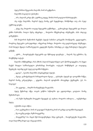 135
პელე შიშით შეეკითხა მალინს, ხომ არ გეწყინაო.
მალინმა სიცილით უპასუხა:
_ არა, ძალიან კარგი ქნა. ვურჩიე კიდეც, შობას რომ ვიყავით ჩამოსულები.
ასე თქვა მალინმა, მაგრამ პელე მაინც ვერ ხვდებოდა, მოსწონდა თუ არა სულ
უქმროდ ყოფნა.
_ ესეც ასე, მოტორი თავად მელკერმა გაწმინდა, _ გამოაცხადა მელკერმა და ბოლო
ქანჩი ჩახრახნა. ხოლო მერე ამღერდა: _ მოტორი მშვენივრად იმუშავებს, ამას ახლავე
გიჩვენებთ.
მან მოტორის მუშაობის ჩვენება პელეს საბანაო ვარცლში მოიწადინა. ყველაფერი,
როგროც მელკერი ვარაუდობდა, იმგვარად მოხდა. მოტორი ისე გადასარევად ამუშავდა,
რომ მთელი წყალი სამზარეულოს კედლებს შეასხა, მანამდე კი იქვე ჩაჩოქილი მელკერი
გაწუწა.
_ ფრრ, _ ჩაიფრუტუნა მელკერმა და სწრაფად დაუმატა: _ მალინ, ნუ გეშინია, მე
მოვწმენდ იატაკს.
მალინი არწმუენბდა, რას ამბობ, ძალიან მადლობელი ვარ. წარმოგიდგენია, რა ბედი
მაქვს! მთელი სამზარეულო ერთბაშად მოირეცხა. იატაკის მოწმენდას კი თავადაც
შევძლებ, ოღონდ ჯერ პელე ლოგინში ჩაწვესო.
_ გცივა? _ ჰკითხა მალინმა აძაგძაგებულ პელეს.
_ მცივა, გამოქვაბულის ბინადარივით მცივა, _ უპასუხა პელემ და ლოგინში ჩაწვა,
მაგრამ მაინც კანკალებდა, _ ეტყობა, ძალიან დიდხანს ანიავებდა ქვეშაგებს, უჰ, რა
სიცივეა!
_ ჰო, გეყოფა, _ ძილში ჩაიბუტბუტა ნიკლასმა.
პელე წყნარად იწვა თავის ვიწრო საწოლში და ცდილობდა, ცოტათი მაინც
შემთბარიყო.
_ ოჰ, ჩემი ბუზღუზა ბოცვერი მყავდეს აქ, ალბათ, როგორი თბილია, _ ოცნებობდა
პელე.
იუხანმა თავი ასწია:
_ რაო, გუზგუზაო, ხომ არ გაგიჟდი?! ბუხარიც ხომ არ გინდა ლოგინში ჩაგიდგან.
_ მე იოკეზე ვთქვი, ჩემს ბოცვერზე.
_ ბოცვერზე? ჰო, მაგას შენ მოიფიქრებდი, სხვა ვერავინ, _ ჩაიფრუტუნა ნიკლასმა,
თავი ბალიშზე მიდო და ისევ დაიძინა.
 
