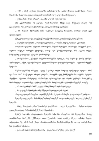 138
_ ოჰ! _ ამის თქმაღა მოახერხა გახარებულმა, გამალებული ფიქრობდა, რითი
შეიძლება მადლობა გადავუხადო ასეთი არნახული გულუხვობისთვისო.
_ გინდა რამე მოგიქარგო? _ ჰკითხა გულის ფანცქალით.
აბა ვესტერმანმა რა იცოდა, რომ ჩორვენი მზად იყო, მისთვის ისეთი რამ
გაეკთებინა, რაც ჭირივით ეზარებოდა. ამიტომ უხეშად უპასუხა:
_ ჰმ, ძალიან მჭირდება შენი ნაქარგი! წაიყვანე, წაიყვანე, თორემ ცოლს ვერ
დავენახვები!
ვესტერმანი წავიდა, თავგზადაბნეული ჩორვენი კი ნავმისადგომზე დარჩა.
_ გაგიჟება შეიძლება, _ თქვა გაოცებულმა. _ ბოცმან, ხედავ, სელაპი გვაჩუქეს.
ბოცმანმა დაყნოსა სელაპი. მართალია, ასეთი უცნაური არასოდეს არაფერი ენახა,
მაგრამ, რადგან ჩორვენს უნდოდა, მზად იყო დამეგობრებოდა მის პატარა მხეცს,
წანწალაზე გაწოლილი ავად რო უსისინებდა.
_ არ შეაშინო1 _ გააგდო ბოცმანი ჩორვენმა. მერე კი, რაც ძალი და ღონე ჰქონდა,
აღრიალდა: _ აქეთ, აქეთ წამოდით! ყველანი მოდით! გაგიჟება შეიძლება... სელაპი მაჩუქეს,
სელაპი!
ნავმისადგომზე პირველი პელე მივარდა. ბიჭი მთლად აკანკალდა, სელაპი რომ
დაინახა, თან სასწაული ამბავი გაიგონა, ჩორვენს ლეგაწინწკლებიანი პატარა სელაპი
აჩუქესო. სელაპი, რომელიც ბრაზობდა, ღრიალებდა და თავის უცნაურ მორგვებზე
მობობღავდა. ასეთი რამეც ხდება ცხოვრებაში: ზოგ-ზოგებს სელაპებს აჩუქებენ ხოლმე.
_ ოჰ, რა ბედნიერი ხარ! _ გულის სიღრმიდან აღმოხდა პელეს.
_ ჰო, გაგიჟება შეიძლება, ისე მწყალობს ყოველთვის ბედი!
ახლა დედა და მამა უნდა დაერწმუნებინა, სელაპის სახლში ყოლა ძალიან კარგიაო.
ნელ-ნელა ყველანი ნავსაბმელზე მოგროვდნენ და გაოცებულები ათვალიერებდნენ
სელაპს.
_ მალე სალტკროკაზე ზოოპარკს გავხსნით, _ თქვა მელკერმა, _ ჩემდა თავად,
ვეცდები, იაფად რამდენიმე ბეჰემოთი შევიძინო.
მერტა ხელებს ასავსავებდა, სელაპს სახლში არაფრით არ შევიყვანო. ნისეც
ყოყმანობდა. ჩორვენს უხსნიდა, დიდ ტვირთს იდებ თავზე, ძნელი იქნება მაგისი
გამოკვება. რძე ხბოს რომ უნდა, იმდენი დასჭირდება, წამოიზრდება და კილოგრამობით
სალაკას ჩაყლაპავსო...
_ სალაკას ჩვენ ვუშოვით ხოლმე, _ დაპირდათ სტინა, _ არა, ბაბუ?
 