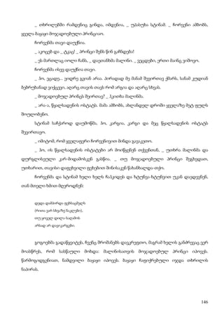 146
_ თხრილებში რამდენიც გინდა, იმდენია, _ უპასუხა სტინამ. _ ჩორვენი ამბობს,
ყველა ბაყაყი მოჯადოებული პრინციაო.
ჩორვენმა თავი დაუქნია.
_ აკოცებ და _ ტკაც! _ პრინცი შენს წინ გაჩნდება!
_ ეს მართლაც იოლი ჩანს, _ დაეთანხმა მალინი. _ ვეცდები, ერთი მაინც ვიშოვო.
ჩორვენმა ისევ დაუქნია თავი.
_ ჰო, ეცადე... ვიდრე გვიან არაა. პირადად მე მანამ შევირთავ ქმარს, სანამ კუდიან
ბებრუხანად ვიქცევი, აღარც თავის თავს რომ არგია და აღარც სხვას.
_ მოჯადოებულ პრინცს შეირთავ? _ ჰკითხა მალინმა.
_ არა-ა, წყალსადენის ოსტატს. მამა ამბობს, ახლანდელ დროში ყველაზე მეტ ფულს
შოულობენო.
სტინამ საჩქაროდ დაუმოწმა, ჰო, კარგია, კარგი და მეც წყალსადენის ოსტატს
შევირთავო.
_ იმიტომ, რომ ყველაფერი ჩორვენივით მინდა გავაკეთო.
_ ჰო, ის წყალსადენის ოსტატები არ მოიწყენენ თქვენთან, _ უთხრა მალინმა და
დურგლისეული კარ-მიდამოსკენ გასწია. _ თუ მოჯადოებული პრინცი შეგხვდათ,
უთხარით, თავისი დაფეხვილი ფეხებით შინისაკენ წახანხალდა-თქო.
ჩორვენმა და სტინამ ხელი ხელს ჩაჰკიდეს და ხტუნვა-ხტუნვით უკან დაედევნენ,
თან მთელი ხმით მღეროდნენ:
დედა დამპირდა ფეხსაცმელს
(რითა ვარ სხვაზე ნაკლები),
თუ ყოველ დილა-საღამოს
არსად არ დავიკარგები.
გოგოებმა გადაწყვიტეს, ჩვენც შროშანებს დავკრეფთო, მაგრამ ხელის განძრევაც ვერ
მოასწრეს, რომ სასწაული მოხდა: მალინისათვის მოჯადოებულ პრინცი იპოვეს.
წარმოგიდგენიათ, ნამდვილი ბაყაყი იპოვეს. ბაყაყი ჩაფიქრებული იჯდა თხრილის
ნაპირას.
 