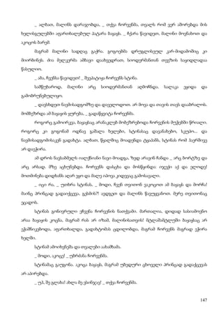 147
_ ალბათ, მალინს დარაჯობდა, _ თქვა ჩორვენმა, თვალს რომ ვერ აშორებდა მის
ხელისგულებში აფართხალებულ პატარა ბაყაყს. _ ჩქარა წავიდეთ, მალინი მოვნახოთ და
აკოცოს ბარემ.
მაგრამ მალინი სადღაც გაქრა. გოგოებმა დრუგლისეულ კარ-მიდამოშიც კი
მიირბინეს. ძია მელკერმა ამბავი დაახვედრათ, სიოდერმანთან თევზის საყიდლადაა
წასულიო.
_ აბა, ჩვენსა წავიდეთ! _ შეეპატიჟა ჩორვენს სტინა.
სამწუხაროდ, მალინი არც სიოდერმანთან აღმოჩნდა. სალაკა ეყიდა და
გამობრუნებულიყო.
_ დავსხდეთ ნავმისადგომზე და დაველოდოთ. არ მოვა და თავის თავს დააბრალოს.
მომბეზრდა ამ ბაყაყის ყურება, _ გადაწყვიტა ჩორვენმა.
როგორც გამოირკვა, ბაყაყსაც არანაკლებ მობეზრებოდა ჩორვენის მუჭებში წრიალი.
როგორც კი გოგონამ ოდნავ გაშალა ხელები, სტინასაც დავანახებო, სკუპო... და
ნავმისადგომისაკენ გადახტა. ალბათ, წყალშიც მოადენდა ტყაპანს, სტინას რომ ჰაერშივე
არ დაეჭირა.
ამ დროს ნავსაბმელს იალქნიანი ნავი მოადგა, ზედ არავინ ჩანდა _ არც ბორტზე და
არც არსად. მზე აცხუნებდა. ჩორვენს დასცხა და მოსწყინდა: იჯექი აქ და ელოდე!
მოთმინება დიდხანს აღარ ეყო და მალე იპოვა კიდევაც გამოსავალი.
_ იცი რა, _ უთხრა სტინას, _ მოდი, ჩვენ თვითონ ვაკოცოთ ამ ბაყაყს და მორჩა!
მაინც პრინცად გადაიქცევა, გესმის?! ავდგეთ და მალინს წავუყვანოთ. მერე თვითონაც
ეცადოს.
სტინას გონივრული ეჩვენა ჩორვენის ნათქვამი. მართალია, დიდად სასიამოვნო
არაა ბაყაყის კოცნა, მაგრამ რას არ იზამ, მალინისათვის! მტლაშამტლუში ბაყაყსაც არ
ეჭაშნიკებოდა, აფართხალდა, გადახტომას ცდილობდა, მაგრამ ჩორვენს მაგრად ეჭირა
ხელში.
სტინამ ამოიხვნეშა და თვალები აახამხამა.
_ მოდი, აკოცე! _ უბრძანა ჩორვენმა.
სტინამაც გაუგონა. აკოცა ბაყაყს, მაგრამ უბედური ცხოველი პრინცად გადაქცევას
არ აპირებდა.
_ უჰ, შე გლახა! ახლა მე ვსინჯავ! _ თქვა ჩორვენმა.
 