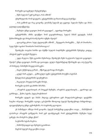 154
ჩორვენი გაოცებული შეჰყურებდა.
_ შენი სელაპი? ვერ გამიგია, რას ამბობ?
უხერხულობა რომ დაეფარა, ვესტერმანმა ლაზათიანად გააპურჭყა.
_ რას ვამბობ და რაც გაიგონე. ეთამაშე სელაპს და გეყოფა. სელაპი ჩემია და მისი
გაყიდვა გადავწყვიტე.
_ მუზესი უნდა გაყიდო, ხომ არ გაგიჟდი? _ აყვირდა ჩორვენი.
ვესტერმანმა ახსნა დაუწყო: ხომ გაგაფრთხილე, სელაპ მანამ გყავდეს, სანამ
წამოიზრდება და მისგან რაიმე ხეირი იქნება-მეთქი?
_ დაიკარგე ერთი, სულ ტყუილებს ამბობ! _ შეუყვირა ჩორვენმა. _ შენ არ მითხარი,
სულ შენი იყოსო? მითხარი! ხომ მართალია?
შეიძლება თავისი ხარბი და ძუნწი სულის სიღრმეში ვესტერმანს შერცხვა კიდეც,
ამიტომ უფრო ჯიქურ შეუტია.
_ ეგღა მაკლია, შენა გკითხო ნებართვა, შეიძლება ჩემი საკუთარი სელაპი გავყიდო-
მეთქი? უნდა გავყიდო, მორჩა და გათავდა. ფული მეტისმეტად მჭირდება და, თუ ჭკუაზე
არ მოხვალ, მამაშენს მოველაპარაკები.
_ მაგას უშენოდაც ვიზამ, _ მწარედ ტიროდა ჩორვენი.
_ ცუდი ხარ, ცუდი, _ გაჩხიკული ფეხი ვესტერმანს მოუქნია სტინამ.
წასვლისას ვესტერმანი დაემუქრათ.
_ მაცალეთ, მოველაპარაკები ნისეს.
ჩორვენი ლამის დაახრჩო ბრაზმა.
_ არაფრის გულისთვის არ მოგცემ მუზესს, არაფრის გულისთვის, _ ყვიროდა და
გარბოდა, _ წამო, სტინა, პელე მოვნახოთ!
ჩორვენი დედას და მამას ახლავე ვერაფრით ვერ მოელაპარაკებოდა: დუქანში
ხალხი ირეოდა. ჩორვენმა იცოდა, გასაჭირში მხოლოდ პელეს შეიძლებოდა მინდობოდა.
დაუყოვნებლივ უნდა ეცნობებინა, რა საფრთხე ელოდათ.
ეს საშინელი ამბავი რომ გაიგონა, პელემ პირქუშად გადააქნია თავი, _ მამაშენთან
ლაპარაკი არაფერს გიშველის, ხომ ვერ დაამტკიცებ, რომ ვესტგერმანმა მუზესი სულ
გაჩუქა. ძია ნისემ რა უნდა ქნას?
საუბარში სტინა ჩაერია.
_ მაშინ წავიდეთ და მერტას ვკითხოთ.
მაგრამ პელემ ისევ გაიქნია თავი.
 