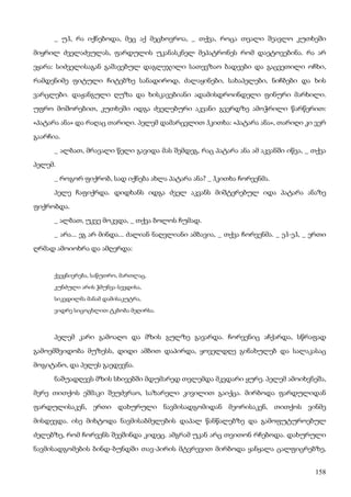 158
_ უჰ, რა იქნებოდა, მეც აქ მეცხოვროა, _ თქვა, როცა თვალი შეავლო კუთხეში
მიყრილ ძველაძვულას, ფარდულის უკანასკნელ მეპატრონეს რომ დაეტოვებინა. რა არ
ეყარა: სიძველისაგან გაშავებულ დაგლეჯილი სათევზაო ბადეები და გაცვეთილი ოჩხი,
რამდენიმე ფიტული ჩიტებზე სანადიროდ, ძალაყინები, სახაპელები, ნიჩბები და ხის
ვარცლები. დაჟანგული ღუზა და ხისკავებიანი ადამისდროინდელი ფინური მარხილი.
უფრო მოშორებით, კუთხეში იდგა ძველებური აკვანი გვერდზე ამოჭრილი წარწერით:
«პატარა ანა» და რაღაც თარიღი. პელემ დამარცვლით ჰკითხა: «პატარა ანა», თარიღი კი ვერ
გაარჩია.
_ ალბათ, მრავალი წელი გავიდა მას შემდეგ, რაც პატარა ანა ამ აკვანში იწვა, _ თქვა
პელემ.
_ როგორ ფიქრობ, სად იქნება ახლა პატარა ანა? _ ჰკითხა ჩორვენმა.
პელე ჩაფიქრდა. დიდხანს იდგა ძველ აკვანს მიშტერებულ იდა პატარა ანაზე
ფიქრობდა.
_ ალბათ, უკვე მოკვდა, _ თქვა ბოლოს ჩუმად.
_ არა... ეგ არ მინდა... ძალიან ნაღვლიანი ამბავია, _ თქვა ჩორვენმა. _ ეჰ-ეჰ, _ ერთი
ღრმად ამოიოხრა და ამღერდა:
ქვეყნიერება, საწუთრო, მართლაც,
კუნძული არის ჭმუნვა-სევდისა,
სიკვდილმა მანამ დამისაკუტრა,
ვიდრე სიცოცხლით ტკბობა მეღირსა.
პელემ კარი გამოაღო და მზის გულზე გავარდა. ჩორვენიც აჩქარდა, სწრაფად
გამოემშვიდობა მუზესს, დიდი ამბით დაპირდა, ყოველდღე გინახულებ და სალაკასაც
მოგიტანო, და პელეს გაედევნა.
ნაშუადღევს მზის სხივებში მდუმარედ თვლემდა მკვდარი ყურე. პელემ ამოიხვნეშა,
მერე თითქოს ეშმაკი შეუძვრაო, საზარელი კივილით გაიქცა. მირბოდა ფარდულიდან
ფარდულისაკენ, ერთი დახურული ნავმისადგომიდან მეორისაკენ, თითქოს ვინმე
მისდევდა. ისე მიხტოდა ნავმისაბმელების დაპალ წანწალებზე და გამოფუტუროებულ
ძელებზე, რომ ჩორვენს შეეშინდა კიდეც. ამგრამ უკან არც თვითონ რჩებოდა. დახურული
ნავმისადგომების ბინდ-ბუნდში თავ-პირის მტვრევით მირბოდა ყანყალა ცალფიცრებზე,
 