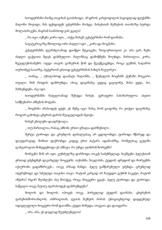 168
სიოდერმანი მაინც თავისას გაიძახოდა. ამ დროს კარტოფილის საყიდლად დუქანში
მალინი მოვიდა, მას ფეხდაფეხ ვესერმანი მოჰყვა. ნისესთან მუზესის თაობაზე სურდა
მოლაპარაკება, მაგრამ საამისოდ ვის ეცალა!
_ რა იცი, იქნება კორა იყო, _ თქვა ნისემ, ვესტერმანი რომ დაინახა.
სალტკროკაზე მხოლოდ ორი ძაღლი იყო _ კორა და ბოცმანი.
ვესტერმანმა ღვარძლიანად დაიწყო მტკიცება, ზოგიერთივით კი არა ვარ, ჩემი
ძაღლი ჯაჭვითა მყავს დაბმულიო. მალინსაც დამოწმება მოუხდა. მართალია, კორა,
ჩვეულებისამებრ, იჯდა თავის ჯიხურის წინ და წკავწკავებდა, როცა გუშინ, საღამოს
თერთმეტ საათზე, პეტერთან ერთად ვესტერმანის სახლს ჩავუარეო.
_ თანაც, _ უხალისოდ დაამატა მალინმა, _ წუხელის ბოცმანს ქუჩაში მოვკარი
თვალი. შინ როდის დაბრუნდა, ისიც დავინახე, ყეფაც გავიგონე, მისი ყეფა, ჰო,
მახსენდება, ასე იყო.
სიოდერმანმა ნაღვლიანად შეხედა ნისეს. ვერაფერი სასიხარულოა ასეთი
სამწუხარო ამბების მოტანა.
_ ბოცმანი არასოდეს ყეფს, ეს შენც იცი, ნისე. ხომ გაიგონე, რა ვთქვი: დავინახე,
როგორ გამოხტა ცხვრის ფარის შუაგულიდან-მეთქი.
ნისემ კბილები დააღრჭიალა.
_ თუ მართალია, რასაც ამბობ, ერთი გზაღაა დარჩენილი.
მერტა ტიროდა და ცრემლის დამალვასაც არ ცდილობდა: ტიროდა მწარედ და
დაუფარავად. შიშით ფიქრობდა კიდევ ერთ პატარა ადამიანზე, რომელსაც გულში
ლახვარივით მოხვდებოდა ეს ამბავი. რა უნდა უთხრან ჩორვენს?
ჩორვენი შინ არ იყო. კუნძულზე დარბოდა იოკეს საძებნელად. ბავშვები პელესთან
ერთად ეძებდნენ დაკარგულ ბოცვერს. იუხანმა, ნიკლასმა, ტედიმ, ფრედიმ და ჩორვენმა
იქაურობა გადაჩხრიკეს... იოკე არსად ჩანდა. პელე გამწარებული ეძებდა, ცრემლად
იღვრებოდა და სძულდა თავისი თავი. რატომ კარგად არ ჩაუგდო გუშინ საკეტი, რატომ
იჩქარა? რგორ შეიძლება ასე მოიქცე, როცა ბოცვერი გყავს. პელე ტიროდა და ტიროდა.
საწყალი იოკე, ნუთუ აღარასოდეს დაბრუნდება?
ბოლოს და ბოლოს, იპოვეს იოკე. პირველად ტედიმ დაინახა. ცხვრების
ფარეხისშორიახლოს, თხრილთან, ღვიის ბუჩქის ძირას უსიცოცხლოდ დაგდებულ
იდაგლეჯილი ბოცვერი რომ დაიანხა, ტედი მიხვდა, იოკეაო, და დაიყვირა:
_ არა, არა, ეს ყოვლად შეუძლებელია!
 