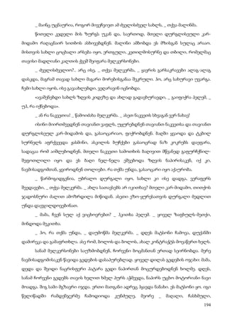 194
_ მაინც უცნაურია, როგორ მივეჩვიეთ ამ ძველისძველ სახლს, _ თქვა მალინმა.
წითელი კედელი მის ზურგს უკან და, საერთოდ, მთელი დურგლისეული კარ-
მიდამო რაღაცნაირ სითბოს ასხივებდნენ. მალინი ამბობდა ეს მზისგან სულაც არააო.
მისთვის სახლი ცოცხალი არსება იყო, ერთგული, კეთილმოსურნე და თბილი, რომელმაც
თავისი მადლიანი კალთის ქვეშ შეიფარა მელკერსონები.
_ ძველისძველიო?.. არც ისე, _ თქვა მელკერმა, _ ყავრის გარსაკრავები ალაგ-ალაგ
დასკდა, მაგრამ თავად სახლი მაგარი მორებისგანაა შეკრული. ჰო, არც სახურავი უვარგა.
ჩემი სახლი იყოს, ისე გავაახლებდი, ვეღარავინ იცნობდა.
«ავაშენებდი სახლს ზღვის კიდეზე და ახლად გადავხურავდი, _ გაიფიქრა პელემ, _
უჰ, რა იქნებოდა».
_ ან რა ნაკვეთია! _ წამოიძახა მელკერმა. _ ასეთ ნაკვეთს სხვაგან ვერ ნახავ!
ისინი მიირთმევდნენ თავიანთ ვაფლს, უყურებდნენ თავიანთ ნაკვეთსა და თავიანთ
დურგლისეულ კარ-მიდამოს და, გასაოცარიაო, ფიქრობდნენ. ბაღში ყვაოდა და ტკბილ
სურნელს აფრქვევდა ჟასმინი, ასკილის ბუჩქები გასაოცრად ნაზ კოკრებს დაეფარა,
სადაცაა რომ აიშლებოდნენ, მთელი ნაკვეთი სამოთხის ბაღივით მწვანედ გაფურჩქნილ-
შეფოთლილი იყო და ეს ბაღი ნელ-ნელა ეშვებოდა ზღვის ნაპირისაკენ, იქ კი,
ნავმისადგომთან, ყვიროდნენ თოლიები. რა თქმა უნდა, გასაოცარი იყო აქაურობა.
_ წარმოგიდგენია, უბრალო დურგალი იყო, სახლი კი ისე დადგა, ვერაფერს
შეედავები, _ თქვა მელკერმა. _ ახლა სათავსებს არ იკითხავ? მთელი კარ-მიდამო, თითქოს
ჯადოსნური ძალით ამოზრდილა მიწიდან. ასეთი ეზო-ყურესათვის დურგალი მედლით
უნდა დაეჯილდოვებინათ.
_ მამა, ჩვენ სულ აქ ვიცხოვრებთ? _ ჰკითხა პელემ. _ ყოველ ზაფხულს-მეთქი,
მინდოდა მეკითხა.
_ ჰო, რა თქმა უნდა, _ დაუმოწმა მელკერმა. _ დღეს მატსონი ჩამოვა, დუქანში
დამირეკა და გამაფრთხლა. ასე რომ, ბოლოს და ბოლოს, ახალ კონტრაქტს მოვაწერთ ხელს.
სანამ მელკერსონები საუზმობდნენ, ჩორვენი ბოცმანთან ერთად სეირნობდა. მერე
ნავმისადგომისაკენ წავიდა გედების დასაპურებლად. ყოველ დილას გედების ოჯახი: მამა,
დედა და შვიდი ნაცრისფერი პატარა გედი ნაპირთან მოცურდებოდნენ ხოლმე. დღეს,
სანამ ჩორვენი გედებს თავის ხელით ხმელ პურს აჭმევდა, ნაპირს უცხო მოტორიანი ნავი
მოადგა. შიგ სამი მგზავრი იჯდა. ერთი მათგანი ადრეც ჰყავდა ნანახი. ეს მატსონი ყო. იგი
წელიწადში რამდენჯერმე ჩამოდიოდა კუნძულე, მეორე _ მაღალი, ჩასხმული,
 