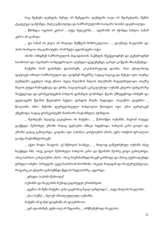21
რაც შეეხება ღუმელს, მერტა არ შემცდარა. ღუმელმა თავი არ შეირცხვინა, შეშას
ტკატკუცი გაჰქონდა. მალე გაწითლდა და სამზარეულოში საოცარი სითბო დატრიალდა.
_ წმინდაა ოჯახის კერია! _ თქვა მელკერმა. _ ადამიანს არ ჰქონდა სახლი, სანამ
კერია არ გააჩაღა.
_ და სანამ ის ქალი არ მოვიდა შემწვარ-მოხრაკულით... _ დაუმატა ნიკლასმა და
პირი ხორცით ისე გამოიტენა, რომ მეტი ვეღარაფერი თქვა.
ისინი ისხდნენ სამზარეულოს მაგიდასთან, საჭმელს შეექცეოდნენ და ტკბებოდნენ
სითბოთი და ოჯახური სიმყუდროვით. ღუმელი გუგუნებდა, გარეთ კი წვიმა შხაპუნებდა.
ბიჭებმა რომ დაძინება დააპირებს, კოკისპირულად დაასხა. მათ უხალისოდ
დატოვეს თბილი სამზარეულო და ავიდნენ სხვენზე, სადაც სიცივე და ნესტი იყო, თუმცა
ღუმელში ცეცხლი ისევ ენთო. პელე მალინის შალის ბლუზაში ჩაფუთნულიყო, თავზე
შალის ქუდი ჩამოეფხატა და ეძინა. სიცივისაგან აკანკალებულ იუხანს ცხვირი ფანჯარაზე
მიეჭყლიტა და გრანკვისტების სახლის დანახვას ლამობდა. წვიმა ეშხეფებოდა მინებს და
ყველაფერს წვიმის წვეთების სქელი ფარდის მიღმა ხედავდა. «სავაჭრო დუქანი» _
წაიკითხა აბრა. შენობა დურგლისეული სახლივით წითელი იყო. ეზო ყურესაკენ
ეშვებოდა, სადაც გრანკვისტებს მათნაირი ნავსაბმელი ჰქონდათ.
_ შეიძლება ხვალვე გავიცნოთ ის ბიჭები... _ წამოიწყო იუხანმა, მაგრამ სიტყვა
გაუწყდა. მეზობელ ეზოში რაღაც უცნაური ამბავი ხდებოდა. სახლის კარი გაიღო და
ეზოში ვიღაც გამოვარდა. გოგონა იყო. საბანაო კოსტიუმის ამარა, ქერა თმების ფრიალით
გაიქცა ნავსაბმელისაკენ.
_ აქეთ მოდი, ნიკლას, აქ შენთვის საინტე... _ მთლად გაშტერებულ იუხანს ისევ
ჩაუწყდა ხმა. ისევ გაიღო მეზობელი სახლის კარი და წვიმაში მეორე გოგო გამოვარდა,
ისიც საბანაო კოსტიუმის ამარა. ისიც ნავმისაბმელისაკენ გარბოდა და მასაც უფრიალებდა
გრძელი თმები. პირველმა უკვე ნაპირთან მიირბინა. ისკუპა ბოგადან და ჩაიყურყუმელავა.
როგორც კი ცხვირი გამოუჩნდა წყლის ზედაპირზე, აყვირდა:
_ ფრედი, საპონი წამოიღე?
იუხანმა და ნიკლასმა ჩუმად გადახედეს ერთმანეთს.
_ ეგენია ის შენი ბიჭები, ვისი გაცნობაც ხვალ გინდოდა? _ თქვა ბოლოს ნიკლასმა.
_ ესაა საქმე! _ ძლივს ამოილუღლუღა იუხანმა.
ბიჭებს იმ ღამეს დიდხანს არ დაუძინიათ.
_ ვერ დაიძინებ, ფეხი თუ არ შეგითბა, _ ირწმუნებოდა ნიკლასი.
 