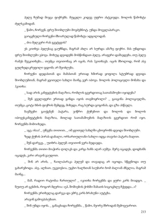 213
პელე ჩუმად მიეცა ფიქრებს. მუცელი კიდევ უფრო ასტკივდა. ბოლოს წამოხტა
ძელსკამიდან.
_ წამო, ჩორვენ, ფრუ შიობლუმი მოვძებნოტ. უნდა მოველაპარაკო.
გაოცებული ჩორვენი მხიარულად წამოხტა ადგილიდან.
_ ძია მელკერი რას გვეტყვის?
ეს კითხვა პელესაც გაუჩნდა, მაგრამ ახლა არ სურდა ამაზე ფიქრი. მას უნდოდა
ფრუ შიობლუმი ეპოვა. მოხუც დეიდებს მოსწონდათ პელე, არაფერი დაშავდება, თუ პელე
რამეს შეეკითხება... თუმცა თვითონაც არ იცის, რას ჰკითხავს. იცის მხოლოდ, რომ ასე
გულხედაკრეფილი ჯდომა არ შეიძლება.
ჩორვენი დედასთან და მამასთან ერთად ხშირად ყოფილა სტუმრად დეიდა
შიობლუმთან, მაგრამ ყვითელი სახლი მაინც ვერ იპოვა. ბოლოს პოლიციელი მონახა და
ჰკითხა:
_ სად არის კანფეტების მაღაზია, რომლის გვერდითაც სათამაშოები იყიდება?
_ შენ ყველაფერი ერთად გინდა იყოს თავმოყრილი? _ გაიცინა პოლიციელმა,
თუმცა, ცოტა ხნის ფიქრის შემდეგ, მიხვდა, რაც სურდა გოგონას, და გზა ასწავლა.
ბავშვები გაიქცნენ პატარა, ვიწრო ქუჩებით და ბოლოს და ბოლოს
იპოვესკანფეტების მაღაზია, მთლად სათამაშოების მაღაზიის გვერდით რომ იყო.
ჩორვენმა მიმოიხედა.
_ აგე, ისაა! _ უჩვენა თითით, _ იმ ყვითელ სახლში ცხოვრობს დეიდა შიობლუმი.
ზედ ქუჩის პირას დაბალი, ორსართულიანი სახლი იდგა თავისი პატარა ბაღით.
_ შენ დარეკე, _ უთხრა პელემ. თვითონ ვერა ბედავდა.
ჩორვენმა თითი მიაჭირა ღილაკს და კარგა ხანს აღარ აუშვა. მერე იცადეს, დიდხანს
იცადეს, კარი არავინ გაუღოთ.
_ შინ არ არის, _ ჩაილაპარაკა პელემ და თავადაც არ იცოდა, სწყენოდა თუ
გახარებოდა. ასე, ალბათ, უკეთესია, უცხო ხალხთან საუბარი ხომ ძალიან ძნელია, მაგრამ
მაინც...
_ მაშ, რადიო რატომაა ჩართული? _ იკითხა ჩორვენმა და ყური კარს მიადგო. _
ნუთუ არ გესმის, როგორ მღერია: «ეჰ, შოშიების ქოხში შაბათს სიცოცხლე ჩქეფდა...»?
ჩორვენმა ერთხელაც დარეკა და ემრე კარს ბრახუნი აუტეხა.
არავინ გამოეპასუხათ.
_ შინ უნდა იყოს, _ განაცხადა ჩორვენმა, _ წამო, მეორე მხრიდან შემოვუაროთ.
 