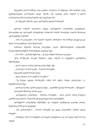 217
მელკერმა უარის ნიშნად თავი გააქნია! არაფრით არ უნდოდა იმის დანახვა, ვინც
დურგლისეული კარ-მიდამო იყიდა. სჯობს, არც იცოდეს, ვინაა. მაგრამ ამ დროს
ოთახიდან გაისმა საოცრად ნაცნობი და საყვარელი ხმა:
_ ძია მელკერი ფხიანი კაცია, დამიჯერე, დეიდა შიობლუმ!
ყვითელ სახლში ალიაქოთი ატყდა. დირექტორი კარლბერგი გაცეცხლდა.
ღრიალებდა და აღარაფერს ერიდებოდა პირდაპირ სახეში აბოლებდა სიგარას წითლად
აფორაჯებულ მატსონს!
_ ამას არ გაპატიებთ, არა! ბატონო მატსონ, ამიხსენით რას ნიშნავს ყოველივე და
მერე, საითაც გნებავთ, იქით წაეთრიეთ!
საბრალო მატსონი მთლად მოიკუნტა, თავის უშნოზოლებიან კოსტიუმში
მოულოდნელად წყნარ, მორიდებულ კაცუნად იქცა.
_ რას იზამ, _ უპასუხა წყნარად. _ ეს ქალი ბებერ თხასავით ჯიუტია.
ფრუ შიობლუმი მათკენ ზურგით იდგა, მაგრამ ამ სიტყვების გაგონებაზე
შემობრუნდა.
_ დიახ, ასეთია, თანაც საკმაოდ კარგი სმენა აქვს.
_ თუ რადიო არ ღრიალებს, _ ჩაურთო ჩორვენმა.
მელკერმა გულში ჩაიკრა პელე.
_ პელე, შვილო, ეს რა გიქნია? რა გიქნია?
_ ბე მივეცი დეიდა შიობლუმს, საქმე რომ უფრო ნაღდი ყოფილიყო. აი,
ხელწერილიც მომცა.
_ დიახ და მე ახლა ჯიბის ფულიც მაქვს, _ დაემოწმა დეიდა შიობლუმი, _ შეხედეთ!
მას ხელში მბზინავი კრონი ეკავა.
_ დირექტორო კარლბერგ, _ მიმართა ჩორვენმა, _ ერთი კრონი ორმაგ საზღვაო
კვანძში ცოტა ძვირია, მაგრამ მაიცნ დიდ მადლობას მოგახსენებთ.
დირექტორი კარლბერგი შებრუნდა და სიტყვის უთქმელად გავარდა გარეთ.
მატსონიც სირბილით დაედევნა.
_ გზა დამილოცნია! _ მიაძახა ჩორვენმა და ყველა დაეთანხმა. იუხანი პელეს
მოეფერა.
_ მამაჩემიც არის რა! ბავშვებს იქ არაფერი ესაქმებათო, და აჰა! პელე, ბიჭი ხარ, ნუ
იტყვი!
 