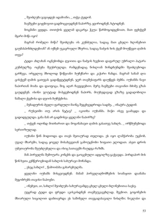 53
_ შეიძლება გაგიჟდეს ადამიანი, _ თქვა ტედიმ.
ბავშვები გიჟებივით გადმოცვივდნენ ნაპირზე. ყვიროდნენ, ხტოდნენ.
ბოცმანი ყეფდა. თითქოს ყველამ დაკარგა ჭკუა: წარმოგიდგენიათ, მათ ფეხქვეშ
მყარი მიწა იყო!
მაგრამ რომელი მიწა? შეიძლება ის კუნძულია, სადაც მათ ცხელი ბლინებით
გაუმასპინძლდებიან? ან იქნებ უკაცრიელი შხერია, სადაც ნაძვის ხის ქვეშ მოუწევთ ღამის
თევა?
ტედი ახლახან ოცნებობდა ღვიითა და ნაძვის ხეებით დაფარულ უბრალო პატარა
კუნძულზე. ოცნება შეუსრულდა. რამდენადაც ნისლიან ბინდბუნდში შეიძლებოდა
გარჩევა, ირგვლივ მხოლოდ წიწვიანი ბუჩქნარი და კაჭარი ჩანდა. მაგრამ სანამ ღია
ცისქვეშ ღამის გათევას გადაწყვეტდნენ, ჯერ თავშესაფარს დაუწყეს ძებნა. იუხანმა ნავი
ნაპირთან მიაბა და დაიფიცა, შიგ აღარ ჩავჯდებიო. მერე ბავშვები თავიანთ მძიმე გზას
გაუდგნენ. ისინი ჯიუტად მიჰყვებოდნენ ნაპირს, მიუხედავად გზაზე გადაღობილი
ნაშალი ქვებისა და ღვიის ბუჩქებისა.
_ მებადურის ძველი ფარდული მაინც შეგვხვედროდა სადმე, _ ინატრა ტედიმ.
_ რუსეთში თუ არის ნეტავ? _ იკითხა იუხანმა. ბიჭი ისევ გაამაყდა და
გადიდგულდა. განა მან არ გადმოსვა ყველანი ნაპირზე?
_ თქვენ ოღონდ მითხარით და მოგინახავთ ღამის გასათევ სახლს, _ ირწმუნებოდა
სერიოზულად.
იუხანი წინ მიდიოდა და თავს მეთაურად თვლიდა. ეს იყო ლაშქარობა უცნობ,
უვალ მხარეში, სადაც ყოველ მოსახვევთან გამოუცნობი ხიფათი ელოდათ. ასეთ დროს
უმეთაურობა შეუძლებელია და ისიც სათავეში ჩაუდგა რაზმს.
მან პირველმა შემოუარა კონცხს და გაოცებული ადგილზე გაქვავდა. პირდაპირ მის
წინ ხეთა კენწეროებიდან სახლის სახურავი მოჩანდა.
_ ესეც სახლი! _ წამოიძახა გახარებულმა.
ყველანი იუხანს მისცვივდნენ. მანამ პირველაღმომჩენის სიამაყით დაანახა
მეგობრებს თავისი ნაპოვნი.
_ ინებეთ, აი, სახლი! შეიძლება სახურავამდე ცხელ-ცხელი ბლინებითაა სავსე.
უეცრად ტედი და ფრედი აკისკისდნენ თავშეუკავებლად, შვებით. გოგონების
მხიარული სიცილით დამთავრდა ეს საშინელი თავგადასავალი ნისლში; ნიკლასი და
 