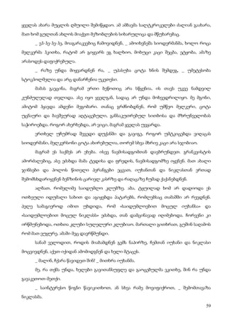 59
ყველას ახარა მუცლის ღმუილი შემიწყდაო. ამ ამბავმა სალტკროკელები ძალიან გაახარა,
მათ ხომ გულთან ახლოს მიაქვთ მეზობლების სიხარულიცა და მწუხარებაც.
_ ეჰ-ჰე-ჰე-ჰე, მოაგარაკეებიც ჩამოვიდნენ, _ ამოიხვნეშა სიოდერმანმა, ხოლო როცა
მელკერმა ჰკითხა, რატომ არ გიყვარს ეგ ხალხიო, მოხუცი კაცი შეცბა, ეტყობა, ამაზე
არასოდეს დაფიქრებულა.
_ რაზე უნდა მიყვარდნენ რა, _ უპასუხა ცოტა ხნის შემდეგ, _ უმეტესობა
სტოკჰოლმელია და არც დანარჩენია უკეთესი.
მამას გაეცინა, მაგრამ ერთი ბეწოთიც არა სწყენია, ის თავს უკვე ნამდვილ
კუნძულელად თვლიდა. ასე იყო ყველგან, სადაც არ უნდა მოხვედრილიყო. მე მგონი,
ამიტომ ჰყავდა ამდენი მეგობარი. თანაც გრძნობდნენ, რომ უმწეო მელკერი, ცოტა
უცნაური და ბავშვურად აღტაცებული, განსაკუთრებულ სითბოსა და მზრუნველობას
საჭიროებდა. როგორ ახერხებდა, არ ვიცი, მაგრამ ყველას უვყარდა.
ერთხელ უჩუმრად შევედი დუქანში და გავიგე, როგორ უმტკიცებდა ვიღაცას
სიოდერმანი, მელკერსონი ცოტა ახირებულია, თორემ სხვა მხრივ კაცი არა სჯობიაო.
მაგრამ ეს საქმეს არ ეხება. ისევ ნავმისადგომთან დავბრუნდეთ. გრანკვისტის
ამორძალებიც, ასე ეძახდა მამა ტედისა და ფრედის, ნავმისადგომზე იყვნენ. მათ ახალი
ჯინსები და პოლოს წითელი პერანგები ეცვათ, იუხანთან და ნიკლასთან ერთად
შემომსხდარიყვნენ ბენზინის ცარიელ კასრზე და რაღაცაზე ჩუმად ქაქანებდნენ.
ალბათ, რომელიმე საიდუმლო კლუბზე. აბა, ტყუილად ხომ არ დადიოდა ეს
ოთხეული იდუმალი სახით და აგიჟებდა პატარებს, რომლებსაც თამაშში არ რევდნენ.
პელე სამაგიეროდ იმით უხდიდა, რომ «საიდუმლოებით მოცულ იუხანსა» და
«საიდუმლოებით მოცულ ნიკლასს» ეძახდა, თან დამცინავად იღიმებოდა. ჩორვენი კი
ირწმუნებოდა, ოთხთა კლუბი სულელური კლუბიაო. მართალი გითხრათ, გუშინ საღამოს
რომ მათ ვუყურე, ამაში მეც დავრწმუნდი.
სანამ ველოდით, როდის მიაბამდნენ გემს ნაპირზე, ჩემთან იუხანი და ნიკლასი
მოცვივდნენ, აქეთ-იქიდან ამომიდგნენ და ხელი მტაცეს.
_ მალინ, ჩქარა წავიდეთ შინ! _ მითხრა იუხანმა.
მე, რა თქმა უნდა, ხელები გავითანსუფლე და გაოცებულმა ვკითხე, შინ რა უნდა
გავაკეთოთ-მეთქი.
_ საინტერესო წიგნი წავიკითხოთ, ან სხვა რამე მოვიფიქროთ, _ შემომთავაზა
ნიკლასმა.
 