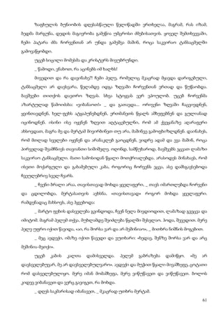 61
ზაფხულის ბუნიობის დღესასწაული წელიწადში ერთხელაა, მაგრამ, რას იზამ,
ბედმა მარგუნა, დედის მაგივრობა გამეწია უმცროსი ძმებისათვის. ყოველ შემთხვევაში,
ჩემი პატარა ძმა ჩორვენთან არ უნდა გამეშვა მაშინ, როცა საკვირაო ტანსაცმელში
გამოვაწყობდი.
უცებ სიცილი მომესმა და კრისტერს მივუბრუნდი.
_ წამოდი, ვნახოთ, რა აცინებს იმ ხალხს!
მივედით და რა დავინახე?! ჩემი პელე, რომელიც მკაცრად მყავდა დარიგებული,
ტანსაცმელი არ დაესვარა, წელამდე იდგა ზღვაში ჩორვენთან ერთად და წუწაობდა.
ბავშვები თითქოს დაეთრო ზღვას. სხვა სტიყვას ვერ ვპოულობ. უცებ ჩორვენმა
აზარტულად წამოიძახა: «ვიბანაოთ!» _ და გათავდა... ორივენი ზღვაში ჩაცვივდნენ,
ყვინთავდნენ, ხელ-ფეხს ატყაპუნებდნენ, ერთმანეთს წყალს აშხეფებნენ და გულიანად
იცინოდნენ. ისინი ისე იყვნენ ზღვით აღტაცებულნი, რომ ამ ქვეყანაზე აღარაფერი
ახსოვდათ, მაგრა მე და მერტამ მივირბინეთ თუ არა, მაშინვე გამოფხიზლდნენ. დაინახეს,
რომ მთლად სველები იყვნენ და არანაკლებ გაოცდნენ, ვიდრე ადამ და ევა მაშინ, როცა
პირველად შეამჩნიეს თავიანთი სიშიშვლე. ოღონდ, სამწუხაროდ, ბავშვებს ეცვათ ლამაზი
საკვირაო ტანსაცმელი. მათი სამოსიდან წყალი მოთქრიალებდა. არასოდეს მინახავს, რომ
ისეთი მოქარგული და გახამებული კაბა, როგორიც ჩორვენს ეცვა, ასე დამსგავსებოდა
ჩვეულებრივ სველ ჩვარს.
_ ჩვენი ბრალი არაა, თავისთავად მოხდა ყველაფერი, _ თავს იმართლებდა ჩორვენი
და ცდილობდა, მერტასათვის აეხსნა, «თავისთავად» როგორ მოხდა ყველაფერი.
რამდენადაც მახსოვს, ასე ჰყვებოდა:
_ მარტო ფეხის დასველება გვინდოდა, ჩვენ ნელა მივდიოდით, ლამაზად გვეცვა და
იმიტომ. მაგრამ პელემ თქვა, მუხლამდე შეიძლება წყალში შესვლაო. ჰოდა, შევედით. მერე
პელე უფრო იქით წავიდა, «აი, რა შორსა ვარ და არ მეშინიაო», _ მითხრა ნიშნის მოგებით.
_ მეც ავდექი, იმაზე იქით წავედი და ვუთხარი: «ხედავ, შენზე შორსა ვარ და არც
მეშინია-მეთქი».
უცებ კაბის კალთა დამისველდა. პელემ გაბრაზება დამიწყო. «მე არ
დავსველებუვარ, მე არ დავსველებულვარო». ავდექი და მუჭით წყალი მივაშხეფე, ცოტათი
რომ დასველებულიყო. მერე იმან მომაშხეფა, მერე ვიწუწავეთ და ვიწუწავეთ. ბოლოს
კიდევ ვიბანავეთ და ვერც გავიგეთ, რა მოხდა.
_ დღეს საკმარისად იბანავეთ, _ მკაცრად უთხრა მერტამ.
 