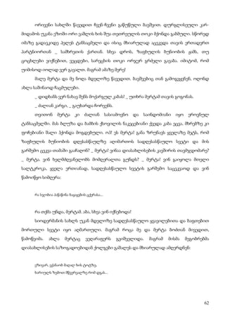 62
ორივენი სახლში წავედით ჩვენ-ჩვენი გაწუწული ბავშვით. დურგლისეული კარ-
მიდამოს უკანა ეზოში ორი ვაშლის ხის შუა თეთრეულის თოკი მქონდა გაბმული. სწორედ
იმაზე გადავკიდე პელეს ტანსაცმელი და ისიც მხიარულად აცეკვდა თავის ერთადერთ
პარტნიორთან _ სამხრეთის ქართან. სხვა დროს, ზაფხულის ბუნიობის ჟამს, თუ
ცოცხლები ვიქნებით, ვეცდები, სარეცხის თოკი ორჯერ გრძელი გავაბა. იმიტომ, რომ
უიმისოდ იოლად ვერ გავალთ. მაგრამ ამაზე მერე!
მალე მერტა და მე ნოღა მდელოზე წავედით. ბავშვებიც თან გამოგვყვნენ, ოღონდ
ახლა საშინაოდ ჩაცმულები.
_ დიდხანს ვერ ნახავ შენს მოქარგულ კაბას! _ უთხრა მერტამ თავის გოგონას.
_ ძალიან კარგი, _ გაუხარდა ჩორვენს.
თვითონ მერტა კი ძალიან სასიამოვნო და საინდომიანი იყო ეროვნულ
ტანსაცმელში. მას ბლუზა და ბამბის ქსოვილის ნაკეცებიანი ქვედა კაბა ეცვა, მხრებზე კი
ფოჩებიანი შალი ჰქონდა მოგდებული. ოჰ! ეს მერტა! განა ზრუნავს ყველაზე მეტს, რომ
ზაფხულის ბუნიობის დღესასწაულზე აღიმართოს სადღესასწაულო სვეტი და მის
გარშემო ცეკვა-თამაში გააჩაღონ? _ მერტა! ვინაა დიასახლისების კავშირის თავმჯდომარე?
_ მერტა. ვინ ხელმძღვანელობს მომღერალთა გუნდს? _ მერტა! ვინ გაიყოლა მთელი
სალტკროკა, ყველა ერთიანად, სადღესასწაულო სვეტის გარშემო საცეკვაოდ და ვინ
წამოიწყო სიმღერა:
რა სჯობია პაწაწინა ბაყაყების ცქერასა...
რა თქმა უნდა, მერტამ. აბა, სხვა ვინ იქნებოდა!
სიოდერმანის სახლს უკან მდელოზე სადღესასწაულო ყვავილებითა და ბაფთებით
მორთული სვეტი იყო აღმართული. მაგრამ როცა მე და მერტა ბოძთან მივედით,
წამოწვიმა. ახლა მერტაც ვეღარაფერს გვიშველიდა. მაგრამ მისმა მეგობრებმა
დიასახლისების საზოგადოებიდან ქოლგები გაშალეს და მხიარულად ამღერდნენ:
ვზივარ, ვქანაობ მაღალ ხის ტოტზე,
ხარიულს ზემოთ მწვერვალზე რომ დგას...
 
