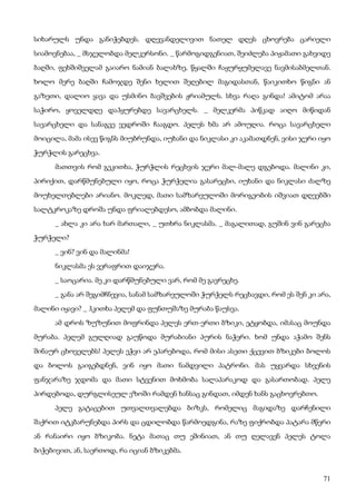 71
სიხარულს უნდა განიჭებდეს. დღევანდელივით ნათელ დღეს ცხოვრება ცარიელი
სიამოვნებაა, _ მსჯელობდა მელკერსონი. _ წარმოგიდგენიათ, შეიძლება პიჟამათი გახვიდე
ბაღში, ფეხშიშველამ გაიარო ნამიან ბალახზე, წყალში ჩაყურყუმელავე ნავმისაბმელთან.
ხოლო მერე ბაღში ჩამოჯდე შენი ხელით შეღებილ მაგიდასთან, წაიკითხო წიგნი ან
გაზეთი, დალიო ყავა და უსმინო ბავშვების ჟრიამულს. სხვა რაღა გინდა! ამიტომ არაა
საჭირო, ყოველდღე დაჰყურებდე სავარცხელს. _ მელკერმა პიწკად აიღო მიწიდან
სავარცხელი და სანაგვე ვედროში ჩააგდო. პელეს ხმა არ ამოუღია. როცა სავარცხელი
მოიცილა, მამა ისევ წიგნს მიუბრუნდა, იუხანი და ნიკლასი კი აკამათდნენ, ვისი ჯერი იყო
ჭურჭლის გარეცხვა.
მათთვის რომ გეკითხა, ჭურჭლის რეცხვის ჯერი მალ-მალე დგებოდა. მალინი კი,
პირიქით, დარწმუნებული იყო, როცა ჭურჭელია გასარეცხი, იუხანი და ნიკლასი ძალზე
მოუხელთებლები არიანო. მოკლედ, მათი სამზარეულოში მორიგეობის იშვიათ დღეებში
სალტკროკაზე დროშა უნდა ფრიალებდესო, ამბობდა მალინი.
_ ახლა კი არა ხარ მართალი, _ უთხრა ნიკლასმა. _ მაგალითად, გუშინ ვინ გარეცხა
ჭურჭელი?
_ ვინ? ვინ და მალინმა!
ნიკლასმა ეს ვერაფრით დაიჯერა.
_ საოცარია. მე კი დარწმუნებული ვარ, რომ მე გავრეცხე.
_ განა არ შეგიმჩნევია, სანამ სამზარეულოში ჭურჭელს რეცხავდი, რომ ეს შენ კი არა,
მალინი იყავი? _ ჰკითხა პელემ და ფუნთუშაზე მურაბა წაუსვა.
ამ დროს ზუზუნით მოფრინდა პელეს ერთ-ერთი ბზიკი, ეტყობდა, იმასაც მოუნდა
მურაბა. პელემ გულღიად გაუწოდა მურაბიანი პურის ნაჭერი. ხომ უნდა აჭამო შენს
შინაურ ცხოველებს! პელეს ეჭვი არ ეპარებოდა, რომ მისი ასეთი ქცევით ბზიკები ბოლოს
და ბოლოს გაიგებდნენ, ვინ იყო მათი ნამდვილი პატრონი. მას უყვარდა სხვენის
ფანჯარაზე ჯდომა და მათი სტვენით მოხმობა სალაპარაკოდ და გასართობად. პელე
პირდებოდა, დურგლისეულ ეზოში რამდენ ხანსაც გინდათ, იმდენ ხანს გაცხოვრებთო.
პელე გატაცებით უთვალთვალებდა ბიზკს, რომელიც მაგიდაზე დარჩენილი
შაქრით იტკბარუნებდა პირს და ცდილობდა წარმოედგინა, რაზე ფიქრობდა პატარა მწერი
ან რანაირი იყო ბზიკობა. ნეტა მათაც თუ ეშინიათ, ან თუ ღელავენ პელეს ტოლა
ბიჭებივით, ან, საერთოდ, რა იციან ბზიკებმა.
 