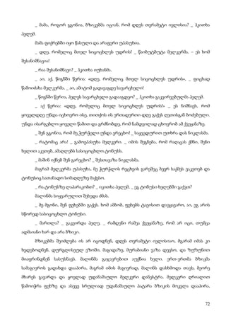 72
_ მამა, როგორ გგონია, ბზიკებმა იციან, რომ დღეს თვრამეტი ივლისია? _ ჰკითხა
პელემ.
მამა ფიქრებში იყო წასული და არაფერი უპასუხია.
_ დღე, რომელიც მთელ სიცოცხლეს უდრის! _ წაიბუტბუტა მელკერმა. – ეს ხომ
შესანიშნავია!
_ რაა შესანიშნავი? _ ჰკითხა იუხანმა.
_ აი, აქ, წიგნში წერია: «დღე, რომელიც მთელ სიცოცხლეს უდრის», _ ფიცხად
წამოიძახა მელკერმა. _ აი, ამიტომ გადავაგდე სავარცხელი!
_ წიგნში წერია, პელეს სავარცხელი გადააგდეო? _ ჰკითხა გაკვირვებულმა პელემ.
_ აქ წერია: «დღე, რომელიც მთელ სიცოცხლეს უდრის!» _ ეს ნიშნავს, რომ
ყოველდღე უნდა იცხოვრო ისე, თითქოს ის ერთადერთი დღე გაქვს ღვთისგან ბოძებული.
უნდა ისარგებლო ყოველი წამით და გრძნობდე, რომ ნამდვილად ცხოვრობ ამ ქვეყანაზე.
_ შენ გგონია, რომ მე ჭურჭელი უნდა ვრეცხო! _ საყვედურით უთხრა დას ნიკლასმა.
_ რატომაც არა! _ გამოეპასუხა მელკერი. _ იმის შეგნება, რომ რაღაცას ქმნი, შენი
ხელით აკეთებ, ამაღლებს სასიცოცხლო ტონუსს.
_ მაშინ იქნებ შენ გარეცხო? _ შესთავაზა ნიკლასმა.
მაგრამ მელკერმა უპასუხა, მე ჭურჭლის რეცხვის გარეშეც ბევრ საქმეს ვაკეთებ და
ტონუსიც სათანადო სიმაღლეზე მაქვსო.
_ რა ტონუსზე ლაპარაკობთ? _ იკითხა პელემ. _ ეგ ტონუსი ხელებში გაქვთ?
მალინმა სიყვარულით შეხედა ძმას.
_ მე მგონი, შენ ფეხებში გაქვს. ხომ ამბობ, ფეხებს ტავისით დავყავარო, აი, ეგ არის
სწორედ სასიცოცხლო ტონუსი.
_ მართლა? _ გაკვირდა პელე. _ რამდენი რამეა ქვეყანაზე, რომ არ იცი, თუმცა
ადმაიანი ხარ და არა ბზიკი.
ბზიკებმა შეიძლება ის არ იცოდნენ, დღეს თვრამეტი ივლისიაო, მგარამ იმას კი
ხვდებოდნენ, დურგლისეულ ეზოში, მაგიდაზე, მურაბიანი ვაზა დევსო, და ზუზუნით
მიაფრინდნენ სასუსნავს. მალინმა გაჯავრებით აუქნია ხელი. ერთ-ერთმა ბზიკმა
სამაგიეროს გადახდა დააპირა, მაგრამ იმის მაგივრად, მალინს დასხმოდა თავს, მეორე
მხარეს გავარდა და ყოვლად უდანაშაულო მელკერი დანესტრა. მელკერი ღრიალით
წამოიჭრა ფეხზე და ასევე სრულიად უდანაშაულო პატარა ბზიკის მოკვლა დააპირა,
 