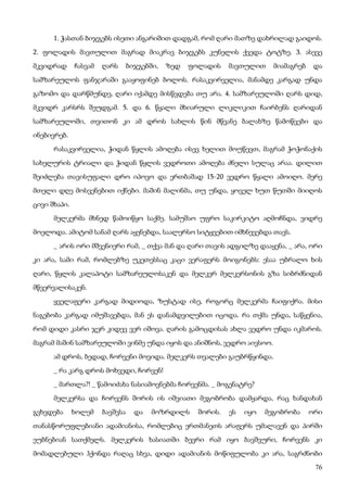 76
1. ჭასთან ბიჯგებს ისეთი ანგარიშით დადგამ, რომ ღარი მათზე დახრილად გაიდოს.
2. ფოლადის მავთულით მაგრად მიაკრავ ბიჯგებს კუნელის ქვედა ტოტზე. 3. ასევე
მკვიდრად ჩასვამ ღარს ბიჯგებში, ზედ ფოლადის მავთულით მიამაგრებ და
სამზარეულოს ფანჯარაში გააყოფინებ ბოლოს. რასაკვირველია, მანამდე კარგად უნდა
გაზომო და დარწმუნდე, ღარი იქამდე მისწვდება თუ არა. 4. სამზარეულოში ღარს დიდ,
მკვიდრ კარსრს შეუდგამ. 5. და 6. წყალი მხიარული ლიკლიკით ჩაირბენს ღარიდან
სამზარეულოში, თვითონ კი ამ დროს სახლის წინ მწვანე ბალახზე წამოწვები და
ინებივრებ.
რასაკვირველია, ჭიდან წყლის ამოღება ისევ ხელით მოუწევთ, მაგრამ ჭოჭონაქის
სახელურის ტრიალი და ჭიდან წყლის ვედროთი ამოღება ძნელი სულაც არაა. დილით
შეიძლება თავისუფალი დრო იპოვო და ერთბაშად 15-20 ვედრო წყალი ამოიღო. მერე
მთელი დღე მოსვენებით იქნები. მაშინ მალინმა, თუ უნდა, ყოველ ხუთ წუთში მიიღოს
ცივი შხაპი.
მელკერმა მხნედ წამოიწყო საქმე. სამუშაო უფრო საკირკიტო აღმოჩნდა, ვიდრე
მოელოდა. ამიტომ სანამ ღარს აყენებდა, საალერსო სიტყვებით იმხნევებდა თავს.
_ არის ორი მშვენიერი რამ, _ თქვა მან და ღარი თავის ადგილზე დააყენა, _ არა, ორი
კი არა, სამი რამ, რომლებზე უკეთესსაც კაცი ვერაფერს მოიგონებს: ესაა უბრალო ხის
ღარი, წყლის კალაპოტი სამზარეულოსაკენ და მელკერ მელკერსონის გზა სიბრძნიდან
მწვერვალისაკენ.
ყველაფერი კარგად მიდიოდა, ზუსტად ისე, როგორც მელკერმა ჩაიფიქრა. მისი
ნაგებობა კარგად იმუშავებდა, მან ეს დანამდვილებით იცოდა. რა თქმა უნდა, საწყენია,
რომ დიდი კასრი ჯერ კიდევ ვერ იშოვა. ღარის გამოცდისას ახლა ვედრო უნდა იკმაროს.
მაგრამ მაშინ სამზარეულოში ვინმე უნდა იყოს და ანიშნოს, ვედრო აივსოო.
ამ დროს, ბედად, ჩორვენი მოვიდა. მელკერს თვალები გაუბრწყინდა.
_ რა კარგ დროს მოხვედი, ჩორვენ!
_ მართლა?! _ წამოიძახა ნასიამოვნებმა ჩორვენმა. _ მოგენატრე?
მელკერსა და ჩორვენს შორის ის იშვიათი მეგობრობა დამყარდა, რაც ხანდახან
გვხვდება ხოლემ ბავშვსა და მოზრდილს შორის. ეს იყო მეგობრობა ორი
თანასწორუფლებიანი ადამიანისა, რომლებიც ერთმანეთს არაფერს უმალავენ და პირში
ეუბნებიან სათქმელს. მელკერის ხასიათში ბევრი რამ იყო ბავშვური, ჩორვენს კი
მომადლებული ჰქონდა რაღაც სხვა, დიდი ადამიანის მოწიფულობა კი არა, საგრძნობი
 