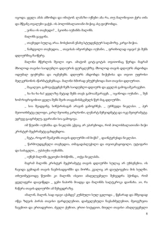 8
იცოდა. ყველა ამას ამბობდა და იმიტომ. ლამაზი იქნები აბა რა, თუ მალინივით ქერა თმა
და მწვანე თვალები გაქვს. ის პოლოსხალათიანი ბიჭიც ასე ფიქრობდა.
_ ვინაა ის თავხედი? _ ჰკითხა იუხანმა მალინს.
მალინს გაეცინა.
_ თავხედი სულაც არაა. ბოსესთან ვნახე სტუდენტურ საღამოზე. კარგი ბიჭია.
_ ნამდვილი თავხედია, _ თავისას იმეორებდა იუხანი, _ ფრთხილად იყავი! ეს შენს
დღიურშიც ჩაიწერე.
მალინი მწერლის შვილი იყო. ამიტომ ცოტ-ცოტას თვითონაც წერდა მაგრამ
მხოლოდ თავისი საიდუმლო დღიურის ფურცლებზე. მხოლოდ თავის დღიურს ანდობდა
იდუმალ ფიქრებსა და ოცნებებს. დღიურს ანდობდა ბიჭებისა და თვით უფროსი
მელკერსონის «წარმატებებსაც». მალინი ხშირად ემუქრებოდა მათ თავისი დღიურით.
_ მაცალეთ, გამოვაქვეყნებ ჩემს საიდუმლო დღიურს და ყველას გამოგააშკარავებთ.
_ ხა-ხა-ხა-ხა! ყველაზე მეტად შენს თავს გამოააშკარავებ, _ იცინოდა იუხანი. _ შენ
ხომ რიგრიგობით ყველა შენს შეიხ-თაყვანისმცემელს წერ მაგ დღიურში.
_ სია შეადგინე, სიჩქარისაგან არავინ გამოგრჩეს, _ ურჩევდა ნიკლასი. _ პერ
მეთოთხმეტე ულოფი, კარლ მეოთხე კარლსონი, ლენარტ მეჩვიდმეტე და ოკე მეთვრამეტე.
ეგრევე გააგრძელე, გვარიანი სია გამოგივა.
იმ წუთში იუხანსა და ნიკლასს ეჭვიც არ ეპარებოდა, რომ პოლოსხალათიანი ბიჭი
კრისტერ მეცხრამეტე გახდებდოა.
_ ნეტა, როგორ შეამკობს თავის დღიურში იმ ბიჭს? _ დაინტერესდა ნიკლასი.
_ წარმოუდგენელი თავხედია, თმაგადასლექილი და თვითკმაყოფილი, უტიფარი
და საძაგელი, _ უპასუხა იუხანმა.
_ იქნებ მალინს ეგეთები მოსწონს, _ თქვა ნიკლასმა.
მაგრამ მალინს კრისტერ მეცხრამეტე თავის დღიურში სულაც არ უხსენებია. ის
ჩავიდა გემიდან თავის ნავმისადგომში და მორჩა, კვალიც არ დაუტოვებია მის სულში.
თხუთმეტიოდე წუთში კი მალინს ისეთი ამაღელვებელი შეხვედრა ჰქონდა, რომ
ყველაფერი დაავიწყდა _ გემი ნაპირს მიადგა და მალინმა სალტკროკა დაინახა. აი, რა
ჩაწერა თავის დღიურში ამ შეხვედრაზე.
«მალინ, მალინ, სად იყავი აქამდე? კუნძული სულ გელოდა _ წყნარად და მშვიდად
იწვა ზღვის პირას თავისი ფარდულებით, დაძველებული ნავსაბმელებით, მეთევზეთა
ნავებით და ერთადერთი, ძველი ქუჩით, ერთი სიტყვით, მთელი თავისი ამაღლევებელი
 