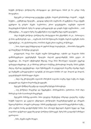 82
ბიჭებს ქორჭილა ქორჭილაზე ამოჰყავდათ და უხაროდათ, მამამ ეს რა კარგი რამე
მოიფიქრაო.
მელკერს კი საბოლოოდ გაუფუჭდა გუნება. რატომ ტრაბახობდა, რატომ? _ თქვენ,
ბიჭებო, _ ეუბნებოდა შვილებს, _ დიდად იღბლიანი თევზაობა არ გექნებათ, როცა თქვენს
გვერდით მე ვისვრი ანკესს. საკმარისია, ერთი დავუსტვინო, თევზები თვითონ
მოცურდებიან ჩემთან. მერე რა დიდი გამოცდილება და ცოდნა მაქვს თევზაობისა. _ თან
ამშვიდებდა, _ რა ვუყოთ მერე, ნუ გეწყინებათ თუ თქვენზე მეტ თევზს დავიჭერო.
ახლა ბიჭებს ქორჭილა ქორჭილაზე ამოჰყავდათ მის ცხვირწინ, ის კი... მართალია,
ეს მისი დამსახურება იყო, _ თევზაობა ხომ მან შესთავაზა ბიჭებს, მაგრამ თევზებს ისინი
იჭერდნენ და... რა უსამართლობაა, რომ მის ანკესს ერთი თევზიც არ წამოეგო.
_ ჰოო, ასეთი დღე ნამდვილად არ უდრის მთელ სიცოცხლეს, _ ამოიოხრა მელკერმა
და მოღუშული მიაჩერდა ტივტივას.
ყოველთვის, როცა მათ ანკესს თევზი წამოეგებოდა, იუხანი და ნიკლასი მამას
დამნაშავეებივით უყურებდნენ. შვილები ძალიან ცდილობდნენ, მამას გული არ
სტკენოდა. აბა, როგორ იქნებოდნენ მშვიად, როცა მისი მხიარული თვალები უეცრად
დანაღვლიანდებოდა. ეს კი ხშირად უბრალო რამეზეც ემართებოდა ხოლმე. მამას გუნება
ახლაც აშკარად უფუჭდებოდა. ასეთ შემთხვევაში ის ყოველთვის ნიკაპზე ისვამდა ხელს
და ბავშვებმა გამოცდილებით იცოდნენ, ეს სასიკეთო ნიშანი არ იყო. ბოლოს და ბოლოს,
გაჯავრებულმა მამამ მიაგდო ანკესი:
_ ახლა მაგ ქროჭილებმა თვითონ იზრუნონ თავიანთ თავზე, მეტი საქმე არა მაქვს,
დავჯდები და ანკესით მივართმევ ჭიაყელებს.
მელკერი წანწალაზე გაწვა და თვალებზე ბერეტი ჩამოიფხატა.
_ თუ ქორჭილა მოცურდა და შეგეხვეწათ, ამომიყვანოსო, უთხარით, რომ ახლა
მძინავს და სამი საათისთვის მოცურდეს.
მელკერმა მაშინვე დაიძინა. მისი ტივტივა მსუბუქად ირხეოდა ტალღაზე. თუმცა
ბიჭებს სულითა და გულით უნდოდათ, ქორჭილები მიცურებულიყვნენ და ამოყვანა
შეეთავაზებინათ, არაფერი გამოვიდა. მაშინ გადაწყვიტეს, თვითონ მოეგვარებინათ საქმე _
ერთ თევზას მაინც დააჭერინებენ მამას. მათ ამოიღეს წყლიდან ანკესის მკედი და ზედ
თავიანთი დაჭერილი ყველაზე დიდი ქორჭილა წამოაცვეს. მერე მამა გააღვიძეს საშინელი
ყვირილით:
_ მამა, ანკესს თევზი მოედო.
 