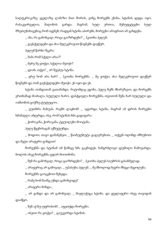 94
სალტკროკაზე. ყველაზე ლამაზი მათ შორის, ვინც ჩორვენს ენახა, სტინას დედა იყო,
რასაკვირველია, მალინის გარდა. მაგრამ, სულ ერთია, მებუფეტეები სულ
მზეთუნახავებიც რომ იყვნენ, რადგან სტინა აპირებს, ჩორვენი არაფრით არ გახდება.
_ აბა, რა გამოხვალ, როცა გაიზრდები? _ ჰკითხა პელემ.
_ გავსქელდები და ძია მელკერივით წიგნებს დავწერ.
პელემ წარბი შეკრა:
_ მამა რომ სქელი არაა?!
_ მერე მე ვთქვი, სქელია-მეთქი?
_ დიახ, თქვი! _ არ შეეპუა სტინა.
_ ყრუ ხომ არა ხარ? _ ჰკითხა ჩორვენმა. _ მე ვთქვი, ძია მელკერივით დავწერ
წიგნებს და თან გავსქელდები-მეთქი. ეს იყო და ეს.
სტინა თანდათან გათამამდა. რატომღაც ეგონა, პელე ჩემს მხარეზეაო, და ჩორვენს
ერთბაშად მიახალა, სულელი ხარო. დასჭყივლა ჩორვენმა, თვითონ შენა ხარ სულელი და
იანსონის გოჭზე ტუტუციო.
_ ვუთხრა ბაბუას, რაებს ლაყბობ! _ აყვირდა სტინა, მაგრამ ამ დროს ჩორვენი
ხმამაღლა ამღერდა, ისე, რომ სტინას ხმა გადაფარა:
_ ჭორიკანა, ჭორიკანა, ტყუილები მოიტანა.
პელე წყენისაგან აქშუტუნდა.
_ მოდით, თავი დამანებეთ, _ წაიბუტბუტა გაჯავრებით, _ თქვენ ოღონდ იჩხუბოთ
და მეტი არაფერი გინდათ!
ჩორვენმა და სტინამ იმ წამსვე ხმა გაკმიდეს. ხანგრძლივი დუმილი ჩამოვარდა.
ბოლოს ისევ ჩორვენმა ვეღარ მოითმინა:
_ შენ რა გამოხვალ, როცა გაიზრდები? _ ჰკითხა პელეს საუბრის გასაბმელად.
_ არაფერიც არ გამოვალ, _ უპასუხა პელემ. _ მე მხოლოდ ბევრი მხეცი მეყოლება.
ჩორვენმა გაოცებით შეხედა.
_ რამე ხომ მაინც უნდა გამოხვიდე?
_ არაფერი მინდა...
_ არ გინდა და არ გამოხვალ, _ მიელაქუცა სტინა. და ყველაფერი ისევ თავიდან
დაიწყო.
_ შენ აქ ნუ უფროსობ! _ აფეთქდა ჩორვენი.
_ ისეთი რა ვთქვი? _ გაუკვირდა სტინას.
 