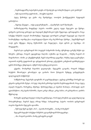 95
_ ნავმისადგომზე პატარების ყოფნა არ შეიძლება და სახლში წადიო, ვის უთხრეს?
_ შენ თვითონ ნუ უფროსობ, _ მოუჭრა სტინამ.
პელე წამოხტა და ტანი ისე შეიბერტყა, თითქოს ჭიანჭველების ბუდიდან
გამოძვრაო.
_ მეყოფა, წავედი, _ თქვა გაჯავრებულმა. _ აქ გაჩერება აღარ შეიძლება.
სამზარეულოზე მიდგმულ პატარა ოთახში კვლავ იჯდა მელკერი და წერდა.
ფანჯარა ფართოდ გამოეღო და ბაღიდან ენდრონიკას სუნი შედიოდა. დროდადრო, როცა
საბეჭდ მანქანას თვალს მოაშორებდა, ხედავდა ფიორდის ცისფერ ნაგლეჯს და ძალიან
სიამოვნებდა. ოღონდ ესაა, თავისუფალი წუთი არც ისე ხშირადა ჰქონდა _ ხელნაწერიდან
თავს ვერა სწევდა; ახლაც მუშაობაში იყო ჩაფლული, ასეთ დროს კი სჯობდა, არ
მოგეცდინა.
მაგრამ ღია ფანჯრიდან მის პოეტურ სამყაროში მაინც იჭრებოდა გარეშე ხმები და
ხმაური. ესმოდა, როგორ ედავებოდა მალინი იუხანსა და ნიკლასს _ რძეზე რატომ არ
მიდიხართო. ისინი კი ეხვეწებოდნენ, ჩვენ სასეირნოდ გაგვიშვი, რძეზე პელე გაგზავნეო.
თვითონ თურმე ტედისთან და ფრედისთან ერთად კაჭკაჭების კონცხთან დამსხვრეული
გემის მოსინჯვა უნდოდათ, იქნებ რამე საუნჯე ვიპოვოთო.
ეტყობა, მოახერხეს მალინის დაყოლიება. მელკერმა გაიგონა, როგორ მიწყდა
ბიჭების მხიარული ჟრიამული და გაახარა მათი წასვლის შემდეგ გამეფებულმა
დალოცვილმა სიწყნარემ.
სამწუხაროდ, ნეტარება დიდხანს არ გაგრძელებულა. უცბად გამოჩნდა ჩორვენი და
ცხვირი ფანჯარაში შეჰყო. ის სულ ახლახან გაშორდა სტინას ნავმისადგომთან. როცა პელე
თვალს მიეფარა, ჩორვენიც აჩქარდა. წამოსვლამდე კი სტინას მიახალა, არასოდეს აღარ
გეთამაშებიო. არც სტინა ჩამორჩა, ასეთი კარგი ამბავი, კარგა ხანია, არ გამიგონიაო, უთხრა
მწყრალად.
ჩორვენი დურგლისეული სახლისაკენ წავიდა, რომ პელე მოენახა და გულახდილად
მოსაუბრებოდა, მაგრამ პელე არსად ჩანდა. სამაგიეროდ, პატარა ოთახის ფანჯრიდან
თავისი მეგობარი მელკერი დაიანხა.
_ შენ სულ წერ და წერ, არა? _ ჰკითხა ჩორვენმა. _ მაინც რაზე წერ?
მელკერს ხელები საბეჭდი მანქანის კლავიშებიდან ჩამოუცურდა.
_ აბა, როგორ გითხრა, მაინც ვერაფერს გაიგებ!
 