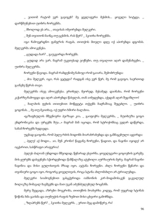 96
_ ვითომ რატომ ვერ გავიგებ? მე ყველაფერი მესმის... ყოველი სიტყვა, _
დარწმუნებით უთხრა ჩორვენმა.
_ მხოლოდ ეს არა, _ თავისას იმეორებდა მელკერი.
_ შენ თვითონ მაინც თუ გესმის, რას წერ? _ ჰკითხა ჩორვენმა.
იგი ჩამოეყრდნო ფანჯრის რაფას, თითქოს მთელი დღე იქ აპირებდა დგომას.
მელკერმა ამოიკვნესა.
_ ცუდადა ხარ? _ გაუკვირდა ჩორვენს.
_ ცუდად არა ვარ, მაგრამ უკეთესად ვიქნები, თუ თვალით აღარ დამენახვები, _
უთხრა მელკერმა.
ჩორვენი წავიდა. მაგრამ რამდენიმე ნაბიჯი რომ გაიარა, შემობრუნდა:
_ ძია მელკერ, იცი, რას გეტყვი? რადგან ისე ვერ წერ, მე რომ გავიგო, საერთოდ
გაანებე წერას თავი.
მელკერმა ისევ ამოიკვნესა. ერთხელ, მეორედ, მესამედ. დაინახა, რომ ჩორვენი
კაჭარზე ჩამოჯდა და აღარ აპირებდა წასვლას, თან აიმედებდა, აქედან აღარ შეგიშლიო!
_ ბალახის ფეხის თითებით მოწყვეტა თქვენს ბაღჩაშიაც შეგეძლო. _ უთხრა
გოგონას. _ მე თუ მკითხავ, იქ უფრო ხშირი ბალახია.
«გაზაფხულის მშვენიერი პეიზაჟი კია, _ გაიფიქრა მელკერმა, _ ბუთხუზა გოგო
ენდრონიკასა და ურცებს შუა...» მაგრამ მან იცოდა, რომ სტრიქონსაც ვეღარ დაწერდა,
სანამ ჩორვენს ხედავდა.
უცბად გაიგონა, რომ პელე რძის ბიდონს მიარახრახებდა და გაშმაგებული აყვირდა:
_ პელე! აქ მოდი... აი, შენ კრონი! წაყვანე ჩორვენი, წადით, და ნაყინი იყიდე! არ
იცქაროთ, სასწრაფო არაფერია!
პელეს ძალიან უნდოდა მშვიდად, წყნარად ესეირნა, ყოველგვარი გოგოების გარეშე.
მის ყურებს დასვენება სჭირდებოდა წანწალაზე ატეხილი აურზაურის მერე. მაგრამ ნაყინი
ნაყინია და მისი გულისთვის მზად იყო, აეტანა ჩორვენი. ახლა ჩორვენი წყნარი და
თვინიერი გოგო იყო, როგორც ყოველთვის, როცა სტინა ახლომახლო არ ტრიალებდა.
მელკერი სიამოვნებით გასცქეროდა იანსონის კარ-მიდამოსაკენ გაკვალულ
ბილიკზე მიმავალ ბავშვებს და მათ უკან აძუნძულებულ ბოცმანს.
მერე შეეცადა, აზრები მოეკრიბა, თითქმის მოახერხა კიდეც, რომ უეცრად სტინას
წიწინა ხმა გაისმა და თუნუქის რაფის ზემოთ მისი ცხვირი გამოჩნდა.
_ ზღაპრებს წერ? _ ჰკითხა მელკერს. _ ერთი მეც დამიწერე, რა!
 