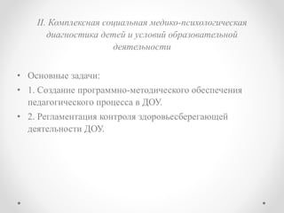II. Комплексная социальная медико-психологическая
диагностика детей и условий образовательной
деятельности
• Основные задачи:
• 1. Создание программно-методического обеспечения
педагогического процесса в ДОУ.
• 2. Регламентация контроля здоровьесберегающей
деятельности ДОУ.
 
