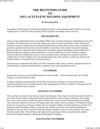 WELDING GUIDE http://www.metalwebnews.com/howto/weld/weld.html
1 of 6 25/08/2006 11:49 PM
THE BEGINNERS GUIDE
TO
OXY-ACETYLENE WELDING EQUIPMENT
By Bruce Bauerlein
The purpose of this page is to introduce the beginning welder to the equipment used in the Oxy-Acetylene
welding process. This will be done starting with the cylinders and ending with the torch tip.
BACKGROUND
The use of gas welding dates back to the middle 1800's where a mixture of Oxygen And Hydrogen were used
to produce a hot flame that was used in the making of jewelry. It wasn't until the late 1890's when the gas
Acetylene became available that gas welding developed into the process that we know today. Acetylene is a
gas that is manufactured by mixing Calcium Carbide,( a by product of the electric furnace steel making
process) with water. Acetylene when burned alone can produce a flame temperature of about 4000 deg. F.
With the addition of Oxygen a flame temperature in excess of 6000 deg. F. can be achieved, making
Acetylene ideal for welding and cutting. An Oxy-Acetylene outfit is portable, less expensive and more
versatile than a electric welding set up. By using the proper tips, rods and fluxes, almost any metal can be
welded, heated or cut using the Oxy-Acetylene process.
There are many components that make up the Oxy-Acetylene outfit such as cylinders, regulators, hoses etc.
The following is a typical outfit listing each component with a brief description of each.
CYLINDERS
Oxygen and Acetylene are stored under pressure in steel cylinders . They are sized by the cuft. of either
Oxygen or Acetylene that they hold.
Cylinders should be tested regularly with the date of the last test stamped on the top of the cylinder.
Cylinders should always be secured and used in the upright position. When a cylinder is not being used, the
valve cap should always be in place.
OXYGEN CYLINDERS
These cylinders are made of steel and are usually painted green. They range in size from less than 20 cuft. To
over 300 cuft and contain compressed Oxygen at pressures that can be as high as 2200 psig. All cylinders
have valves and ( except the small "R" tank ) are fitted with a screw on steel cap that protects the cylinder
valve when the cylinder is not in use. If Oxygen comes into contact with oil or grease, it will burst into flame.
Never use oil or grease on Oxygen cylinder valves or regulators. Make sure hands and gloves are free of oil
and grease before handling cylinders. Crack open the cylinder valve then close it before installing the
regulator to clear the valve of any dirt. With the regulator installed, always crack the cylinder valve open
first, then open it fully. This will lessen the chance of recompression which is caused by high cylinder
pressure entering the regulator, heating up and damaging the regulator.
ACETYLENE CYLINDERS
 