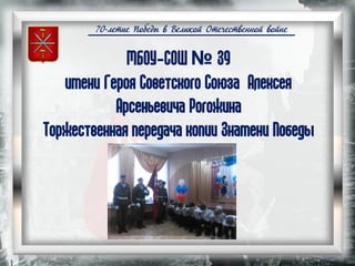 70-летие Победы в Великой Отечественной войне
МБОУ-СОШ № 39
имени Героя Советского Союза Алексея
Арсеньевича Рогожина
Торжественная передача копии Знамени Победы
 