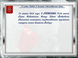 70-летие Победы в Великой Отечественной войне
16 апреля 2015 года, в МБОУСОШ №56 имени
Героя Советского Союза Ивана Павловича
Потехина состоялась торжественная церемония
передачи копии Знамени Победы
 