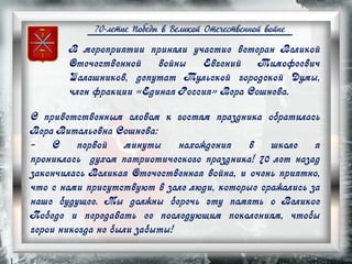 70-летие Победы в Великой Отечественной войне
В мероприятии приняли участие ветеран Великой
Отечественной войны Евгений Тимофеевич
Шалашников, депутат Тульской городской Думы,
член фракции «Единая Россия» Вера Сошнева.
С приветственным словом к гостям праздника обратилась
Вера Витальевна Сошнева:
- С первой минуты нахождения в школе я
прониклась духом патриотического праздника! 70 лет назад
закончилась Великая Отечественная война, и очень приятно,
что с нами присутствуют в зале люди, которые сражались за
наше будущее. Мы должны беречь эту память о Великое
Победе и передавать ее последующим поколениям, чтобы
герои никогда не были забыты!
 
