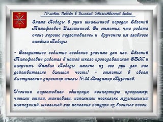 70-летие Победы в Великой Отечественной войне
- Сегодняшнее событие особенно значимо для нас. Евгений
Тимофеевич работал в нашей школе преподавателем ОБЖ и
получить Символ Победы именно из его рук для нас
действительно большая честь! - отметил в своем
выступлении директор школы №56 Владимир Кузнецов.
Ученики подготовили обширную концертную программу:
читали стихи, танцевали, исполнили несколько музыкальных
композиций, школьный хор исполнил попурри из военных песен.
Знамя Победы в руки школьников передал Евгений
Тимофеевич Шалашников. Он отметил, что ребята
очень хорошо подготовились к вручению им главного
символа Победы
 