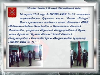 70-летие Победы в Великой Отечественной войне
28 апреля 2015 года в МБОУ-СОШ № 59 состоялось
торжественное вручение копии "Знамя Победы".
Были приглашены почётные гости: Ветераны ВОВ
Коваленко Павел Михайлович и Емельяненко Алексей
Степанович, депутаты Тульской Государственной Думы,
члены фракции "Единая Россия" Ионов Алексей
Владимирович и Симонова Ирина Владимировна (директор
МБОУ-СОШ № 71)
 