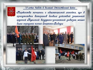 70-летие Победы в Великой Отечественной войне
Торжества начались с общешкольной линейки, где в
присутствии ветеранов боевых действий знаменной
группой Тульской воздушно-десантной дивизии школе
была передана копия Знамени Победы
 