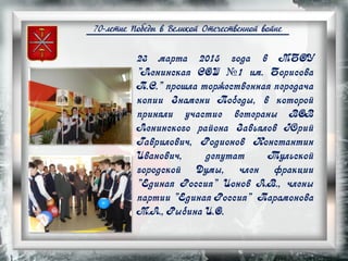 70-летие Победы в Великой Отечественной войне
23 марта 2015 года в МБОУ
"Ленинская СОШ №1 им. Борисова
П.С." прошла торжественная передача
копии Знамени Победы, в которой
приняли участие ветераны ВОВ
Ленинского района Завьялов Юрий
Гаврилович, Родионов Константин
Иванович, депутат Тульской
городской Думы, член фракции
"Единая Россия" Ионов А.В., члены
партии "Единая Россия" Парамонова
М.А., Рыбина И.О.
 