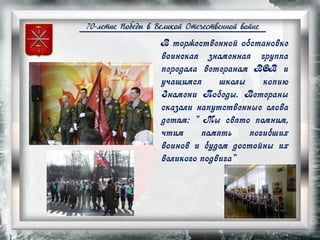 70-летие Победы в Великой Отечественной войне
В торжественной обстановке
воинская знаменная группа
передала ветеранам ВОВ и
учащимся школы копию
Знамени Победы. Ветераны
сказали напутственные слова
детям: " Мы свято помним,
чтим память погибших
воинов и будем достойны их
великого подвига"
 