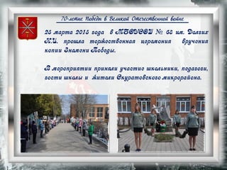 70-летие Победы в Великой Отечественной войне
25 марта 2015 года в МБОУСОШ № 68 им. Долгих
Н.И. прошла торжественная церемония вручения
копии Знамени Победы.
В мероприятии приняли участие школьники, педагоги,
гости школы и жители Скуратовского микрорайона.
 