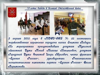 70-летие Победы в Великой Отечественной войне
2 апреля 2015 года в МБОУ-СОШ № 33 состоялась
торжественная церемония передачи копии Знамени Победы.
На мероприятии присутствовали депутат Тульской
областной Думы Тесов Михаил Николаевич, депутат
Городской Думы Филатов Игорь Юрьевич, члены фракции
«Единая Россия», руководитель Регионального
исполнительного комитета партии «Единая Россия» Ольга
Парамонова.
 