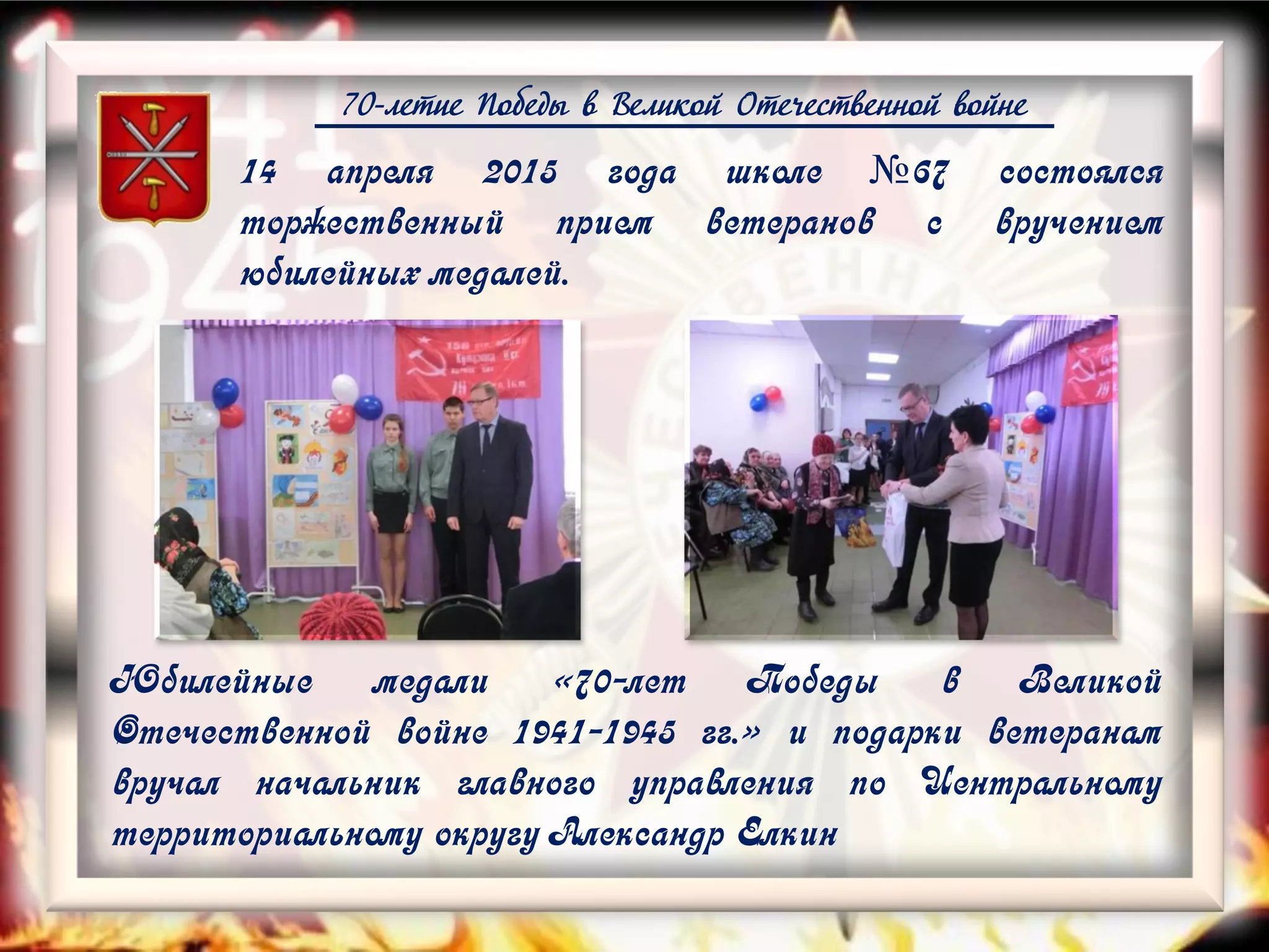 70-летие Победы в Великой Отечественной войне
14 апреля 2015 года школе №67 состоялся
торжественный прием ветеранов с вручением
юбилейных медалей.
Юбилейные медали «70-лет Победы в Великой
Отечественной войне 1941-1945 гг.» и подарки ветеранам
вручал начальник главного управления по Центральному
территориальному округу Александр Елкин
 